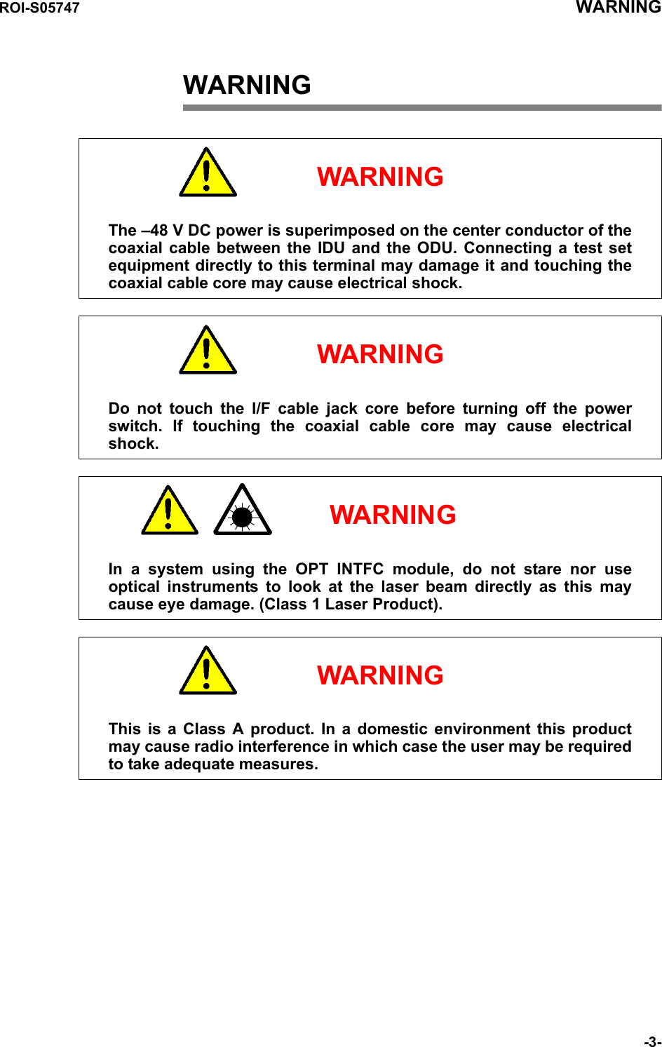 ROI-S05747 WARNING-3-WARNING     WARNINGThe –48 V DC power is superimposed on the center conductor of the coaxial cable between the IDU and the ODU. Connecting a test set equipment directly to this terminal may damage it and touching the coaxial cable core may cause electrical shock.     WARNINGDo not touch the I/F cable jack core before turning off the power switch. If touching the coaxial cable core may cause electrical shock.     WARNINGIn a system using the OPT INTFC module, do not stare nor use optical instruments to look at the laser beam directly as this may cause eye damage. (Class 1 Laser Product).     WARNINGThis is a Class A product. In a domestic environment this product may cause radio interference in which case the user may be required to take adequate measures.