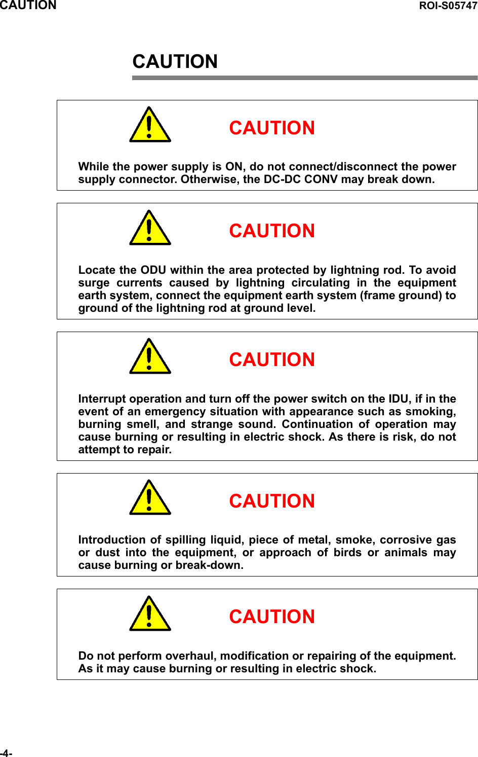 CAUTION ROI-S05747-4-CAUTION     CAUTIONWhile the power supply is ON, do not connect/disconnect the power supply connector. Otherwise, the DC-DC CONV may break down.     CAUTIONLocate the ODU within the area protected by lightning rod. To avoid surge currents caused by lightning circulating in the equipment earth system, connect the equipment earth system (frame ground) to ground of the lightning rod at ground level.     CAUTIONInterrupt operation and turn off the power switch on the IDU, if in the event of an emergency situation with appearance such as smoking, burning smell, and strange sound. Continuation of operation may cause burning or resulting in electric shock. As there is risk, do not attempt to repair.     CAUTIONIntroduction of spilling liquid, piece of metal, smoke, corrosive gas or dust into the equipment, or approach of birds or animals may cause burning or break-down.     CAUTIONDo not perform overhaul, modification or repairing of the equipment. As it may cause burning or resulting in electric shock.