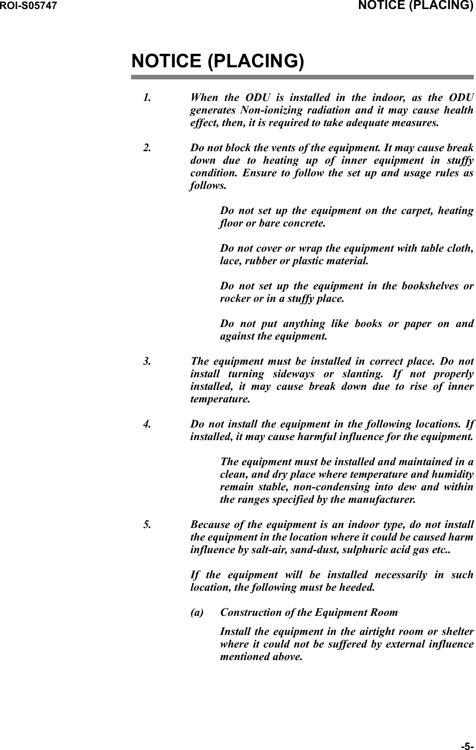 ROI-S05747 NOTICE (PLACING)-5-NOTICE (PLACING)1. When the ODU is installed in the indoor, as the ODU generates Non-ionizing radiation and it may cause health effect, then, it is required to take adequate measures. 2. Do not block the vents of the equipment. It may cause break down due to heating up of inner equipment in stuffy condition.  Ensure to follow the set up and usage rules as follows.Do not set up the equipment on the carpet, heating floor or bare concrete. Do not cover or wrap the equipment with table cloth, lace, rubber or plastic material.Do not set up the equipment in the bookshelves or rocker or in a stuffy place.Do not put anything like books or paper on and against the equipment.3. The equipment must be installed in correct place. Do not install turning sideways or slanting. If not properly installed, it may cause break down due to rise of inner temperature.4. Do not install the equipment in the following locations. If installed, it may cause harmful influence for the equipment.The equipment must be installed and maintained in a clean, and dry place where temperature and humidity remain stable, non-condensing into dew and within the ranges specified by the manufacturer.5. Because of the equipment is an indoor type, do not install the equipment in the location where it could be caused harm influence by salt-air, sand-dust, sulphuric acid gas etc..If the equipment will be installed necessarily in such location, the following must be heeded.(a) Construction of the Equipment RoomInstall the equipment in the airtight room or shelter where it could not be suffered by external influence mentioned above.