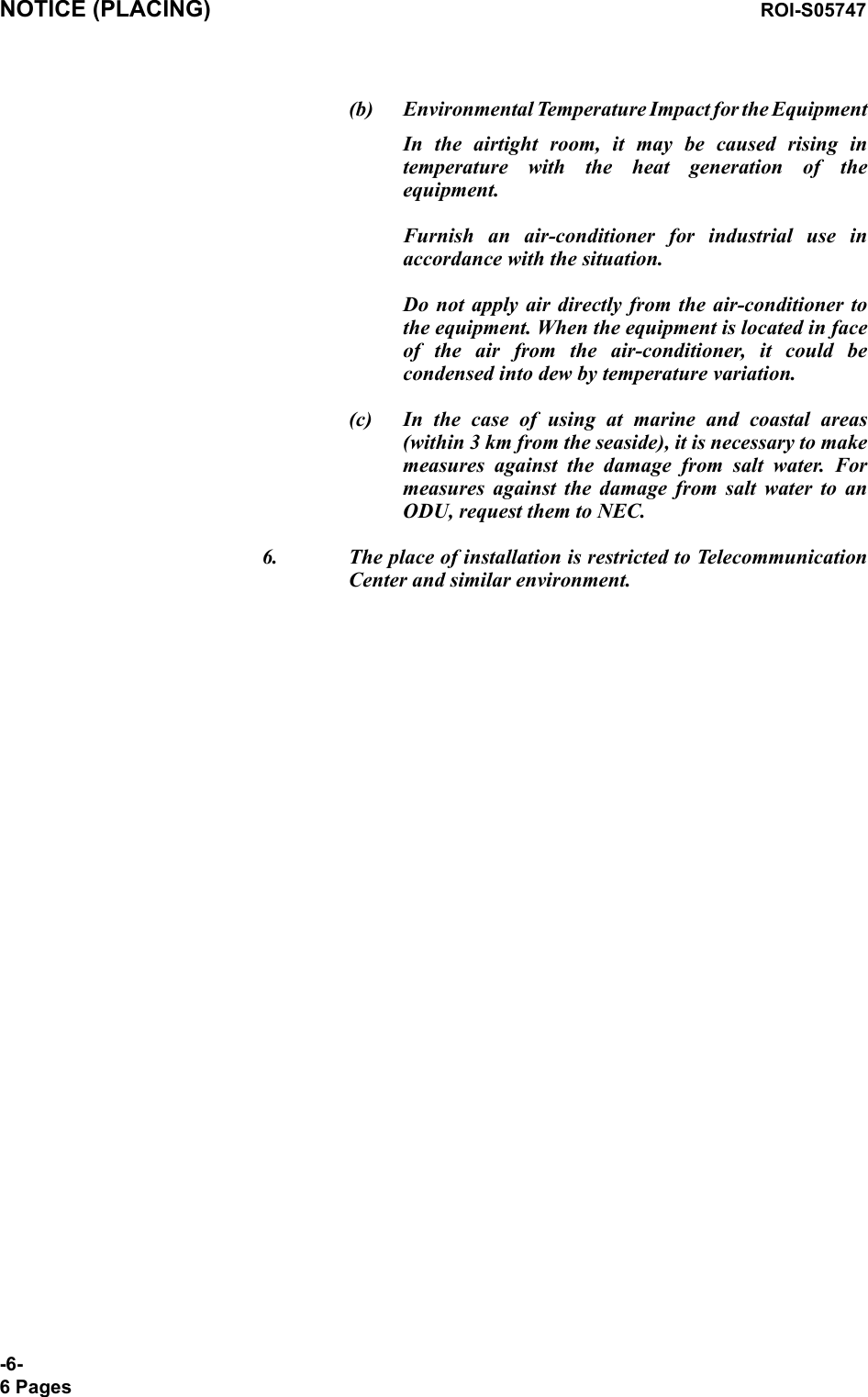 NOTICE (PLACING) ROI-S05747-6-6 Pages(b) Environmental Temperature Impact for the EquipmentIn the airtight room, it may be caused rising in temperature with the heat generation of the equipment.  Furnish an air-conditioner for industrial use in accordance with the situation.  Do not apply air directly from the air-conditioner to the equipment. When the equipment is located in face of the air from the air-conditioner, it could be condensed into dew by temperature variation.(c) In the case of using at marine and coastal areas (within 3 km from the seaside), it is necessary to make measures against the damage from salt water. For measures against the damage from salt water to an ODU, request them to NEC.6. The place of installation is restricted to Telecommunication Center and similar environment.