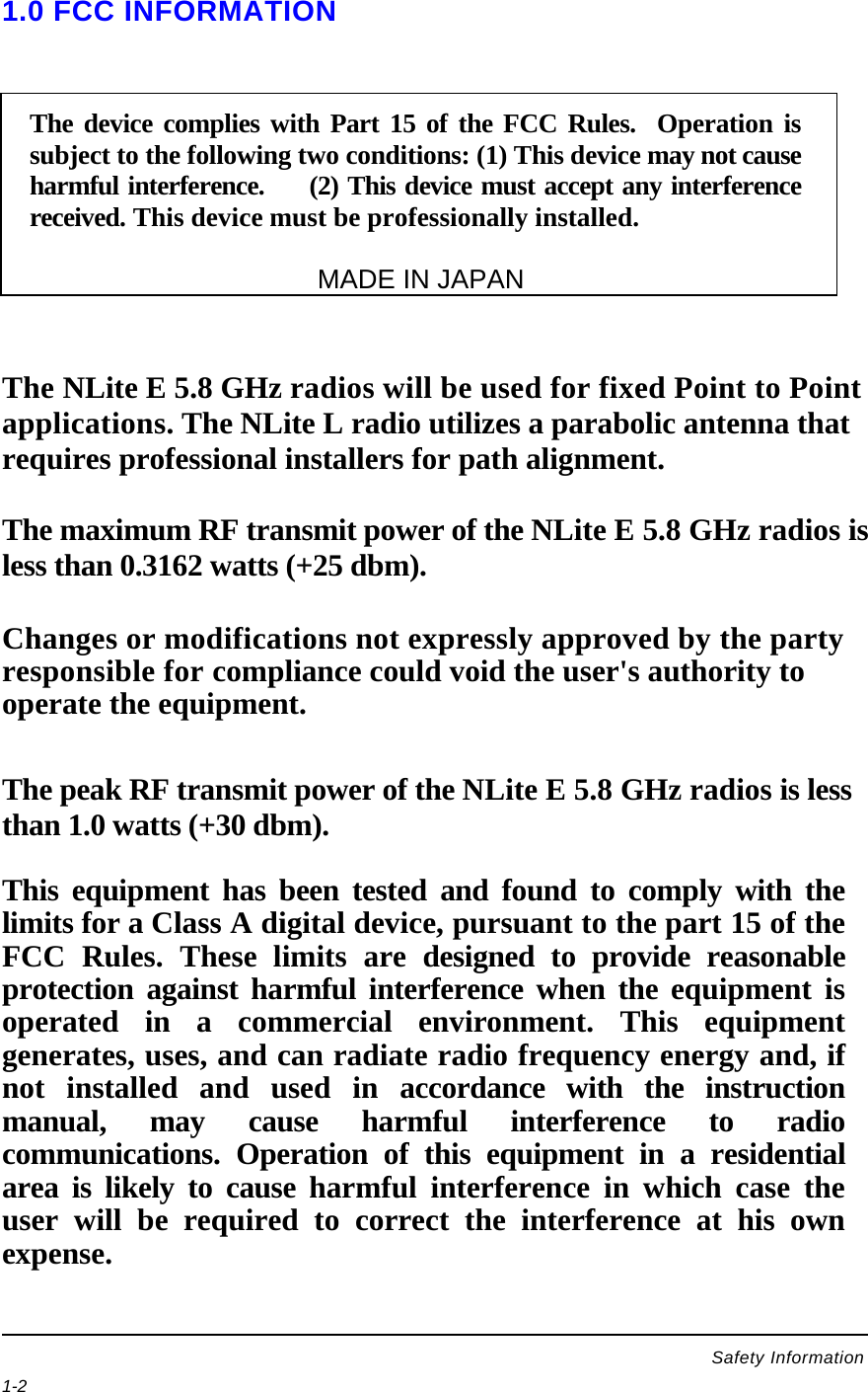    1-2   1.0 FCC INFORMATION      The NLite E 5.8 GHz radios will be used for fixed Point to Point applications. The NLite L radio utilizes a parabolic antenna that requires professional installers for path alignment.  The maximum RF transmit power of the NLite E 5.8 GHz radios is less than 0.3162 watts (+25 dbm).   Changes or modifications not expressly approved by the party responsible for compliance could void the user&apos;s authority to operate the equipment.   The peak RF transmit power of the NLite E 5.8 GHz radios is less than 1.0 watts (+30 dbm).  This equipment has been tested and found to comply with the limits for a Class A digital device, pursuant to the part 15 of the FCC Rules. These limits are designed to provide reasonable protection against harmful interference when the equipment is operated in a commercial environment. This equipment generates, uses, and can radiate radio frequency energy and, if not installed and used in accordance with the instruction manual, may cause harmful interference to radio communications. Operation of this equipment in a residential area is likely to cause harmful interference in which case the user will be required to correct the interference at his own expense.    The device complies with Part 15 of the FCC Rules.  Operation is subject to the following two conditions: (1) This device may not cause harmful interference.     (2) This device must accept any interference received. This device must be professionally installed.                                                                                    MADE IN JAPAN Safety Information