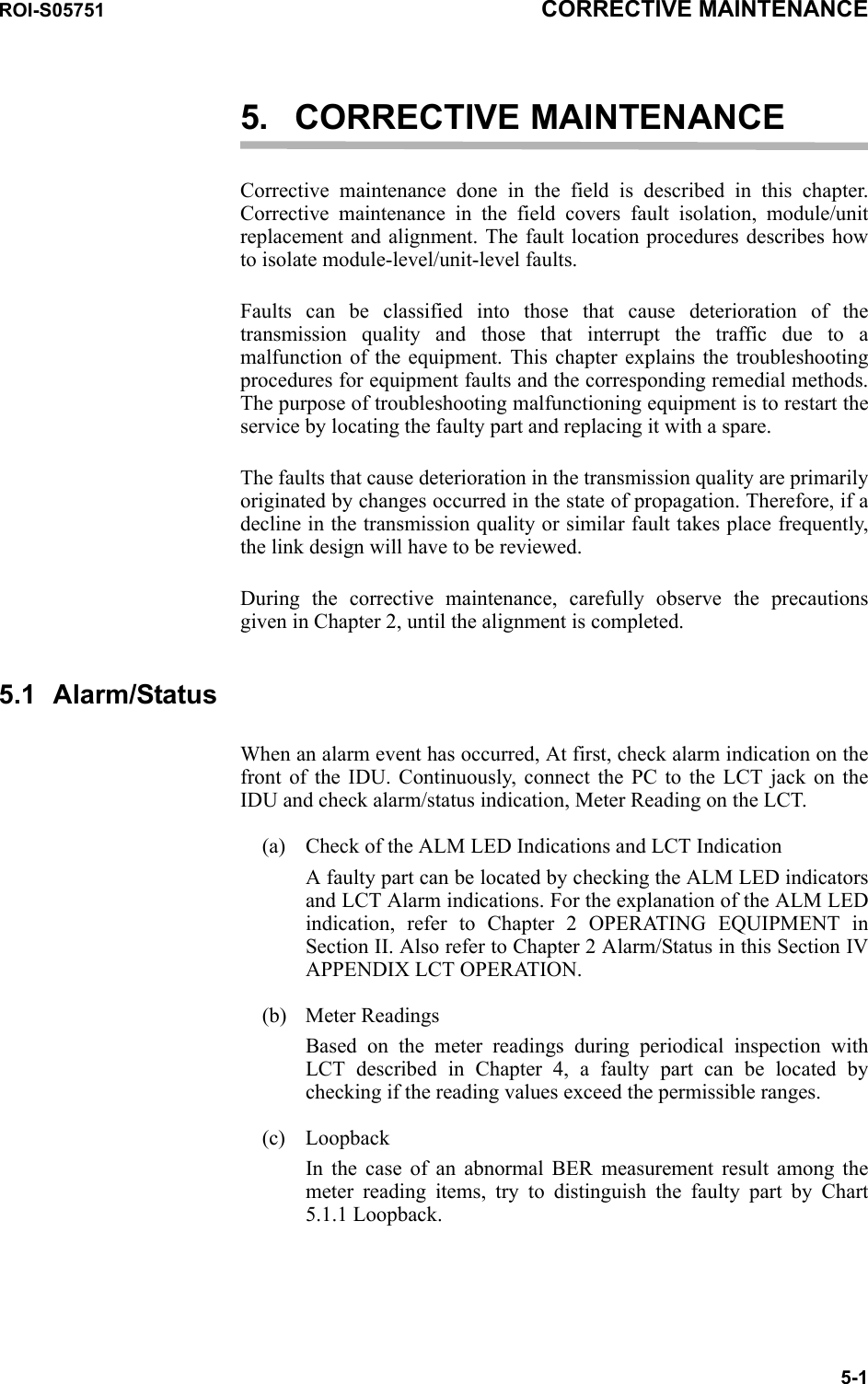 ROI-S05751 CORRECTIVE MAINTENANCE5-15. CORRECTIVE MAINTENANCECorrective maintenance done in the field is described in this chapter.Corrective maintenance in the field covers fault isolation, module/unit replacement and alignment. The fault location procedures describes how to isolate module-level/unit-level faults. Faults can be classified into those that cause deterioration of the transmission quality and those that interrupt the traffic due to a malfunction of the equipment. This chapter explains the troubleshooting procedures for equipment faults and the corresponding remedial methods. The purpose of troubleshooting malfunctioning equipment is to restart the service by locating the faulty part and replacing it with a spare.The faults that cause deterioration in the transmission quality are primarily originated by changes occurred in the state of propagation. Therefore, if a decline in the transmission quality or similar fault takes place frequently, the link design will have to be reviewed. During the corrective maintenance, carefully observe the precautions given in Chapter 2, until the alignment is completed.5.1 Alarm/StatusWhen an alarm event has occurred, At first, check alarm indication on the front of the IDU. Continuously, connect the PC to the LCT jack on the IDU and check alarm/status indication, Meter Reading on the LCT. (a) Check of the ALM LED Indications and LCT IndicationA faulty part can be located by checking the ALM LED indicatorsand LCT Alarm indications. For the explanation of the ALM LED indication, refer to Chapter 2 OPERATING EQUIPMENT in Section II. Also refer to Chapter 2 Alarm/Status in this Section IV APPENDIX LCT OPERATION.(b) Meter ReadingsBased on the meter readings during periodical inspection with LCT described in Chapter 4, a faulty part can be located by checking if the reading values exceed the permissible ranges.(c) LoopbackIn the case of an abnormal BER measurement result among the meter reading items, try to distinguish the faulty part by Chart 5.1.1 Loopback.