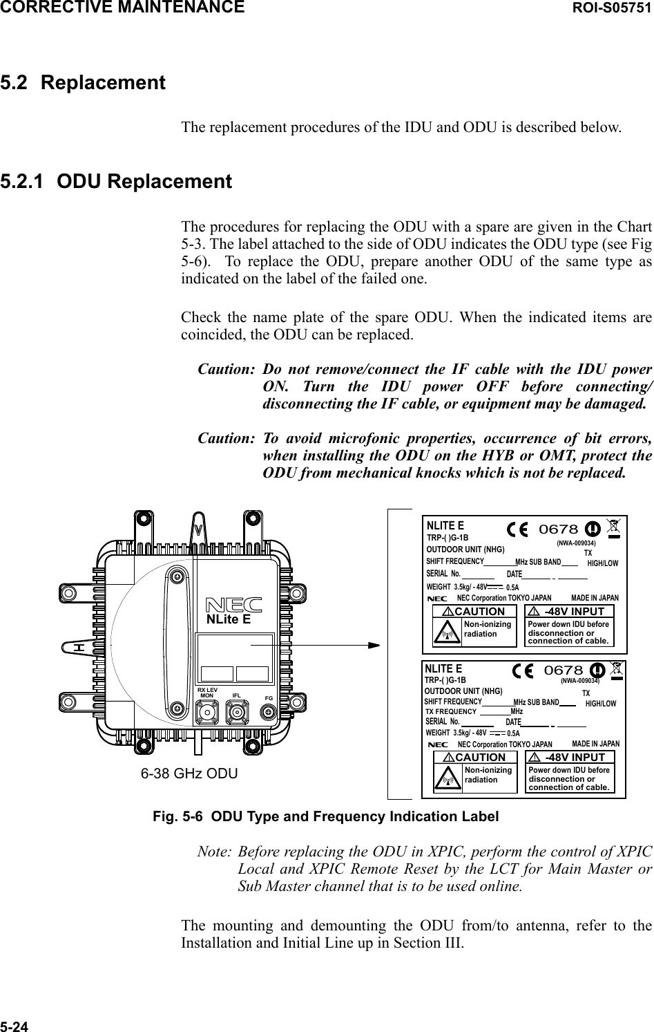 CORRECTIVE MAINTENANCE ROI-S057515-245.2 ReplacementThe replacement procedures of the IDU and ODU is described below.5.2.1 ODU ReplacementThe procedures for replacing the ODU with a spare are given in the Chart 5-3. The label attached to the side of ODU indicates the ODU type (see Fig 5-6).  To replace the ODU, prepare another ODU of the same type as indicated on the label of the failed one.Check the name plate of the spare ODU. When the indicated items are coincided, the ODU can be replaced.Caution: Do not remove/connect the IF cable with the IDU power ON. Turn the IDU power OFF before connecting/disconnecting the IF cable, or equipment may be damaged.Caution: To avoid microfonic properties, occurrence of bit errors, when installing the ODU on the HYB or OMT, protect the ODU from mechanical knocks which is not be replaced.6-38 GHz ODUFGIFLMONRX LEVTRP-( )G-1B0678NLITE ETRP-( )G-1BOUTDOOR UNIT (NHG)SHIFT FREQUENCYMHz SUB BAND(NWA-009034)WEIGHT  3.5kg/ - 48V 0.5ANEC Corporation TOKYO JAPAN MADE IN JAPANCAUTIONNon-ionizingradiation0678-48V INPUTPower down IDU beforedisconnection orconnection of cable.NLITE ETX  HIGH/LOWWEIGHT  3.5kg/ - 48V 0.5ANEC Corporation TOKYO JAPAN MADE IN JAPANCAUTIONNon-ionizingradiation-48V INPUTPower down IDU beforedisconnection orconnection of cable.MHz TX FREQUENCYOUTDOOR UNIT (NHG)SHIFT FREQUENCYMHz SUB BANDTX  HIGH/LOWSERIAL  No. DATESERIAL  No. DATE(NWA-009034)NLite EFig. 5-6  ODU Type and Frequency Indication LabelNote: Before replacing the ODU in XPIC, perform the control of XPIC Local and XPIC Remote Reset by the LCT for Main Master or Sub Master channel that is to be used online.The mounting and demounting the ODU from/to antenna, refer to the Installation and Initial Line up in Section III.