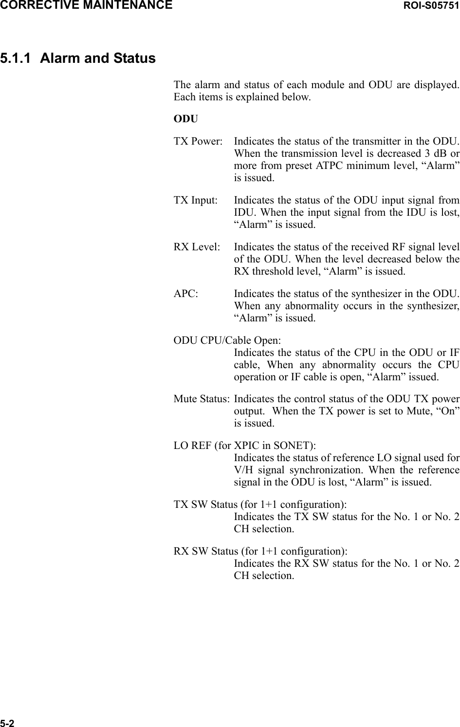 CORRECTIVE MAINTENANCE ROI-S057515-25.1.1 Alarm and StatusThe alarm and status of each module and ODU are displayed. Each items is explained below.ODUTX Power: Indicates the status of the transmitter in the ODU. When the transmission level is decreased 3 dB or more from preset ATPC minimum level, “Alarm” is issued.TX Input: Indicates the status of the ODU input signal from IDU. When the input signal from the IDU is lost, “Alarm” is issued.RX Level: Indicates the status of the received RF signal level of the ODU. When the level decreased below the RX threshold level, “Alarm” is issued.APC: Indicates the status of the synthesizer in the ODU. When any abnormality occurs in the synthesizer, “Alarm” is issued.ODU CPU/Cable Open: Indicates the status of the CPU in the ODU or IF cable, When any abnormality occurs the CPU operation or IF cable is open, “Alarm” issued.Mute Status: Indicates the control status of the ODU TX power output.  When the TX power is set to Mute, “On” is issued.LO REF (for XPIC in SONET): Indicates the status of reference LO signal used for V/H signal synchronization. When the reference signal in the ODU is lost, “Alarm” is issued. TX SW Status (for 1+1 configuration): Indicates the TX SW status for the No. 1 or No. 2 CH selection.RX SW Status (for 1+1 configuration): Indicates the RX SW status for the No. 1 or No. 2 CH selection.