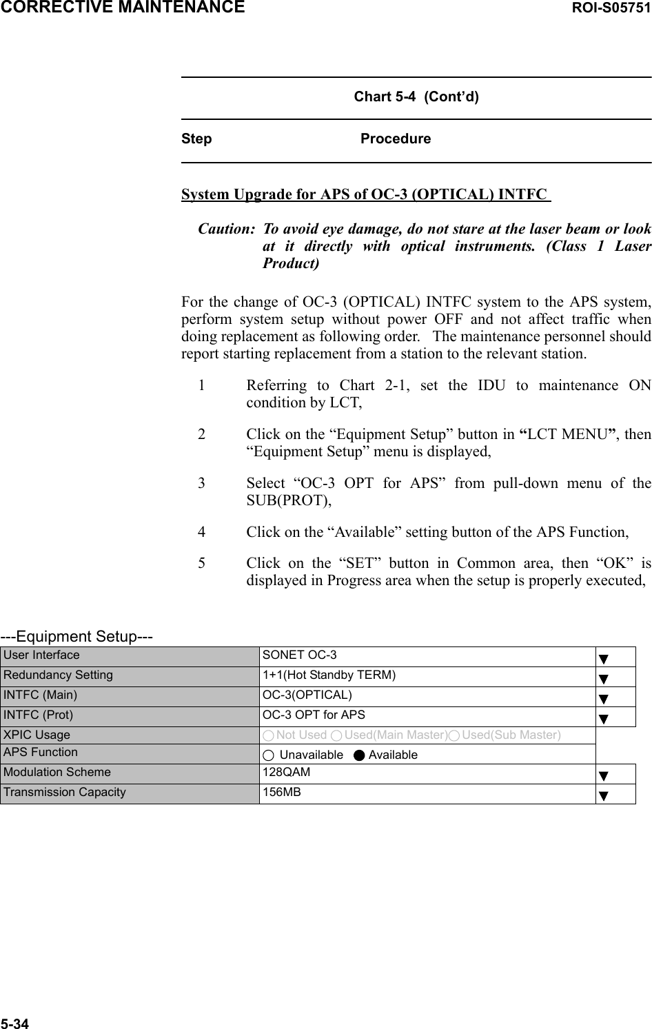 CORRECTIVE MAINTENANCE ROI-S057515-34Chart 5-4  (Cont’d)Step ProcedureSystem Upgrade for APS of OC-3 (OPTICAL) INTFC Caution: To avoid eye damage, do not stare at the laser beam or look at it directly with optical instruments. (Class 1 Laser Product)For the change of OC-3 (OPTICAL) INTFC system to the APS system, perform system setup without power OFF and not affect traffic when doing replacement as following order.   The maintenance personnel should report starting replacement from a station to the relevant station.1 Referring to Chart 2-1, set the IDU to maintenance ON condition by LCT,2 Click on the “Equipment Setup” button in “LCT MENU”, then “Equipment Setup” menu is displayed,3 Select “OC-3 OPT for APS” from pull-down menu of the SUB(PROT),4 Click on the “Available” setting button of the APS Function,5 Click on the “SET” button in Common area, then “OK” is displayed in Progress area when the setup is properly executed,   ---Equipment Setup---User Interface SONET OC-3Redundancy Setting 1+1(Hot Standby TERM)INTFC (Main) OC-3(OPTICAL)INTFC (Prot) OC-3 OPT for APSXPIC Usage  Not Used  Used(Main Master) Used(Sub Master)APS Function  Unavailable     AvailableModulation Scheme 128QAMTransmission Capacity 156MB