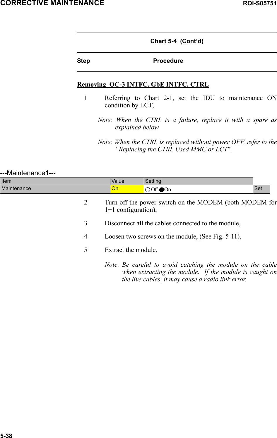 CORRECTIVE MAINTENANCE ROI-S057515-38Chart 5-4  (Cont’d)Step ProcedureRemoving  OC-3 INTFC, GbE INTFC, CTRL1 Referring to Chart 2-1, set the IDU to maintenance ON condition by LCT,Note: When the CTRL is a failure, replace it with a spare as explained below.Note: When the CTRL is replaced without power OFF, refer to the “Replacing the CTRL Used MMC or LCT”.     2 Turn off the power switch on the MODEM (both MODEM for 1+1 configuration),3 Disconnect all the cables connected to the module,4 Loosen two screws on the module, (See Fig. 5-11),5 Extract the module,Note: Be careful to avoid catching the module on the cable when extracting the module.  If the module is caught on the live cables, it may cause a radio link error. ---Maintenance1---Item  Value  SettingMaintenance  On  Off On Set