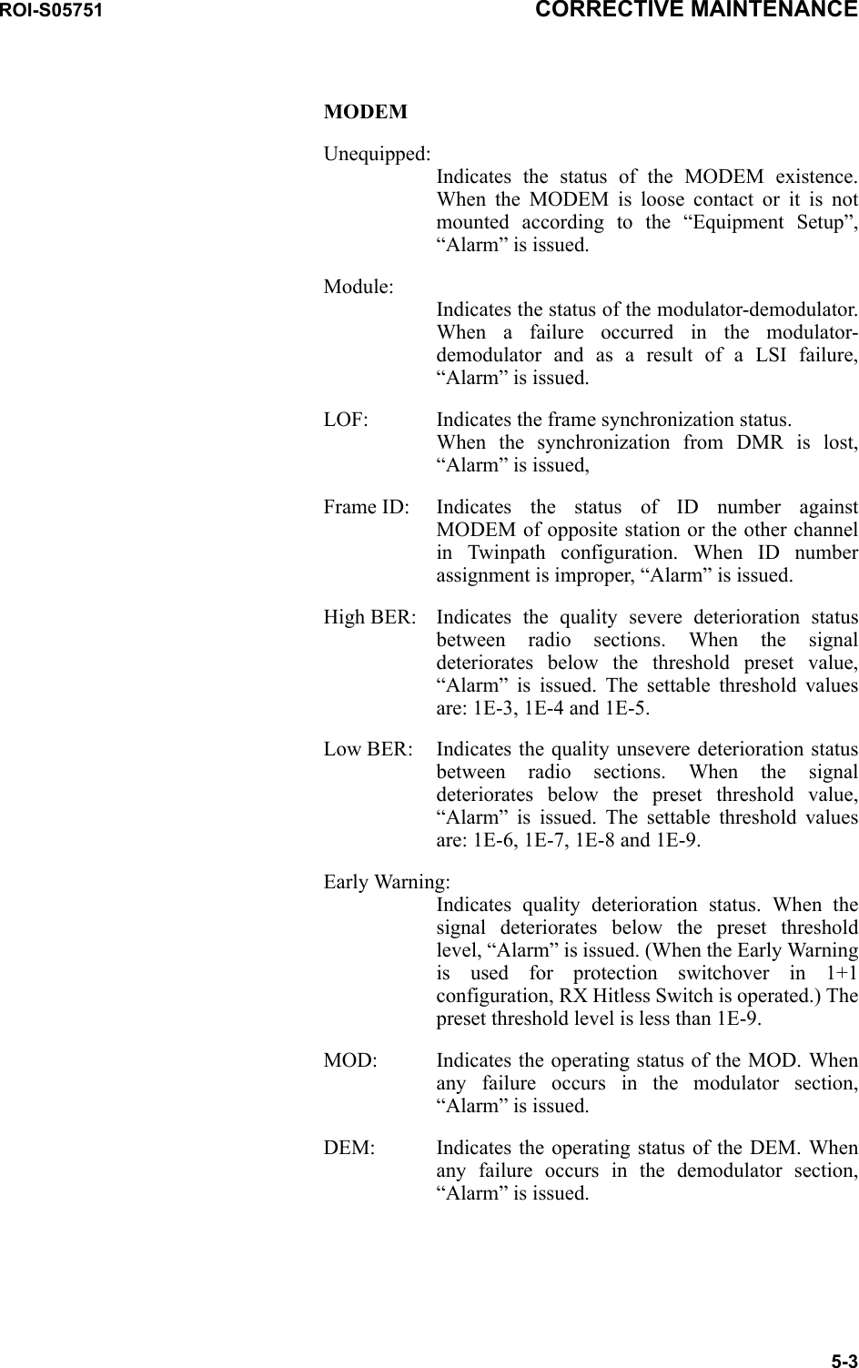 ROI-S05751 CORRECTIVE MAINTENANCE5-3MODEMUnequipped: Indicates the status of the MODEM existence. When the MODEM is loose contact or it is not mounted according to the “Equipment Setup”, “Alarm” is issued.Module:  Indicates the status of the modulator-demodulator. When a failure occurred in the modulator-demodulator and as a result of a LSI failure, “Alarm” is issued.LOF: Indicates the frame synchronization status. When the synchronization from DMR is lost, “Alarm” is issued,Frame ID: Indicates the status of ID number against MODEM of opposite station or the other channel in Twinpath configuration. When ID number assignment is improper, “Alarm” is issued.High BER: Indicates the quality severe deterioration status between radio sections. When the signal deteriorates below the threshold preset value, “Alarm” is issued. The settable threshold values are: 1E-3, 1E-4 and 1E-5.Low BER: Indicates the quality unsevere deterioration status between radio sections. When the signal deteriorates below the preset threshold value, “Alarm” is issued. The settable threshold values are: 1E-6, 1E-7, 1E-8 and 1E-9.Early Warning: Indicates quality deterioration status. When the signal deteriorates below the preset threshold level, “Alarm” is issued. (When the Early Warning is used for protection switchover in 1+1 configuration, RX Hitless Switch is operated.) The preset threshold level is less than 1E-9.MOD: Indicates the operating status of the MOD. When any failure occurs in the modulator section, “Alarm” is issued.DEM: Indicates the operating status of the DEM. When any failure occurs in the demodulator section, “Alarm” is issued.