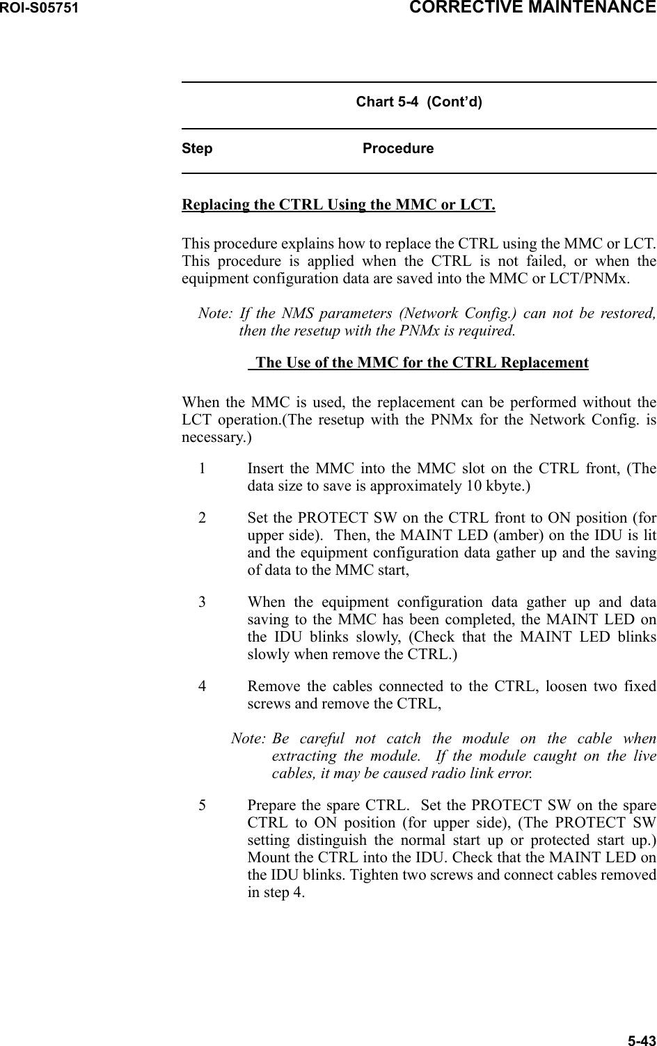ROI-S05751 CORRECTIVE MAINTENANCE5-43Chart 5-4  (Cont’d)Step ProcedureReplacing the CTRL Using the MMC or LCT.This procedure explains how to replace the CTRL using the MMC or LCT. This procedure is applied when the CTRL is not failed, or when the equipment configuration data are saved into the MMC or LCT/PNMx. Note: If the NMS parameters (Network Config.) can not be restored, then the resetup with the PNMx is required.   The Use of the MMC for the CTRL ReplacementWhen the MMC is used, the replacement can be performed without the LCT operation.(The resetup with the PNMx for the Network Config. is necessary.)1 Insert the MMC into the MMC slot on the CTRL front, (The data size to save is approximately 10 kbyte.)2 Set the PROTECT SW on the CTRL front to ON position (for upper side).  Then, the MAINT LED (amber) on the IDU is lit and the equipment configuration data gather up and the saving of data to the MMC start, 3 When the equipment configuration data gather up and data saving to the MMC has been completed, the MAINT LED on the IDU blinks slowly, (Check that the MAINT LED blinks slowly when remove the CTRL.)4 Remove the cables connected to the CTRL, loosen two fixed screws and remove the CTRL,Note: Be careful not catch the module on the cable when extracting the module.  If the module caught on the live cables, it may be caused radio link error.5 Prepare the spare CTRL.  Set the PROTECT SW on the spare CTRL to ON position (for upper side), (The PROTECT SW setting distinguish the normal start up or protected start up.) Mount the CTRL into the IDU. Check that the MAINT LED on the IDU blinks. Tighten two screws and connect cables removed in step 4.
