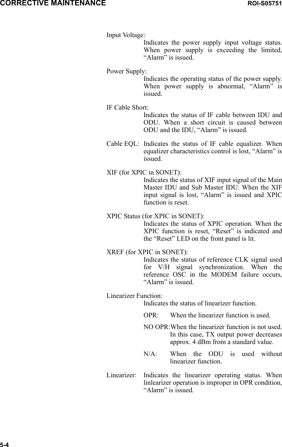 CORRECTIVE MAINTENANCE ROI-S057515-4Input Voltage: Indicates the power supply input voltage status. When power supply is exceeding the limited, “Alarm” is issued.Power Supply: Indicates the operating status of the power supply. When power supply is abnormal, “Alarm” is issued.IF Cable Short: Indicates the status of IF cable between IDU and ODU. When a short circuit is caused between ODU and the IDU, “Alarm” is issued.Cable EQL: Indicates the status of IF cable equalizer. When equalizer characteristics control is lost, “Alarm” is issued.XIF (for XPIC in SONET): Indicates the status of XIF input signal of the Main Master IDU and Sub Master IDU. When the XIF input signal is lost, “Alarm” is issued and XPIC function is reset.XPIC Status (for XPIC in SONET): Indicates the status of XPIC operation. When the XPIC function is reset, “Reset” is indicated and the “Reset” LED on the front panel is lit.XREF (for XPIC in SONET): Indicates the status of reference CLK signal used for V/H signal synchronization. When the reference OSC in the MODEM failure occurs, “Alarm” is issued. Linearizer Function: Indicates the status of linearizer function.OPR: When the linearizer function is used.NO OPR:When the linearizer function is not used. In this case, TX output power decreases approx. 4 dBm from a standard value.N/A: When the ODU is used without linearizer function.Linearizer: Indicates the linearizer operating status. When linlearizer operation is improper in OPR condition, “Alarm” is issued.