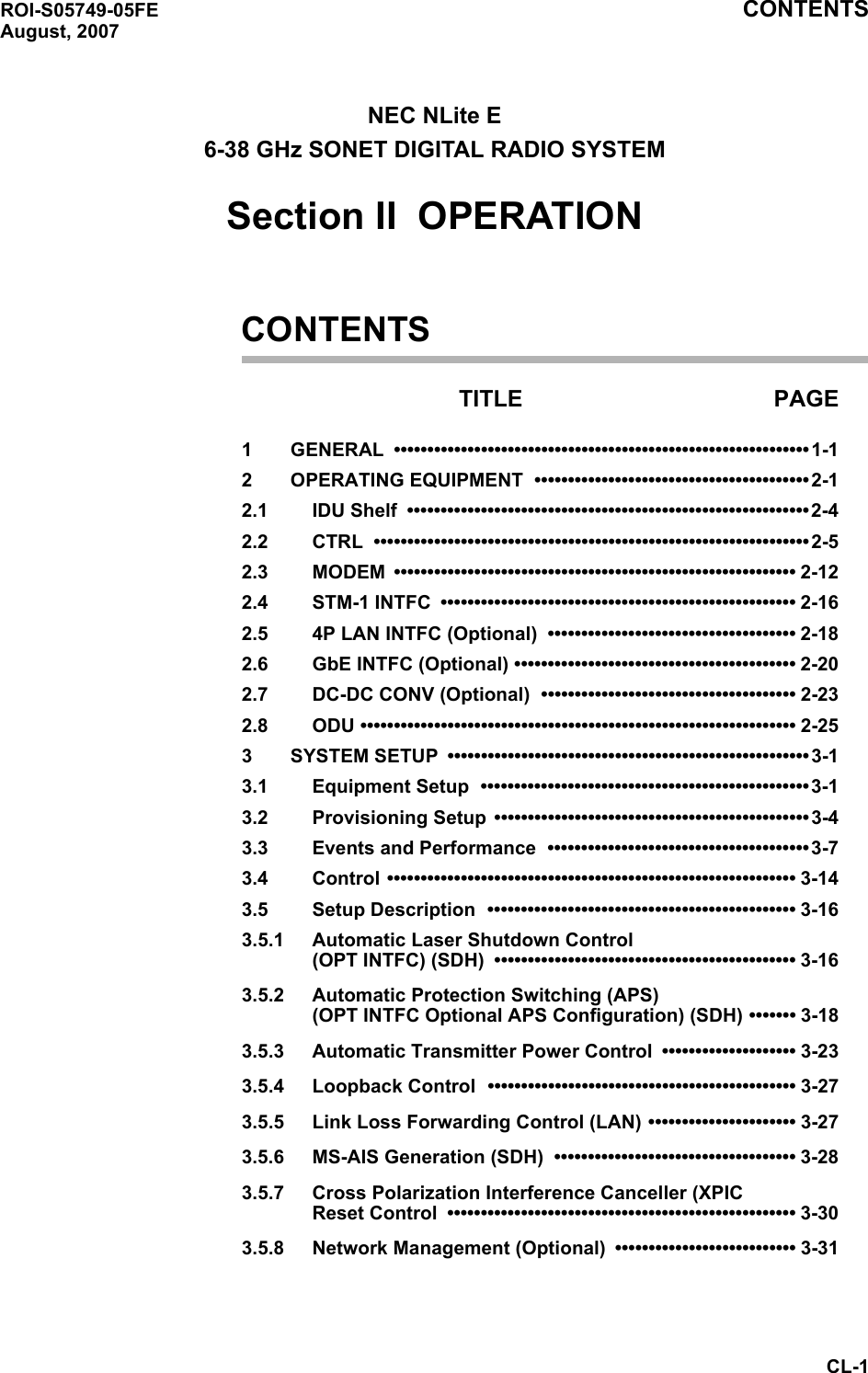 ROI-S05749-05FE CONTENTSAugust, 2007CL-1NEC NLite E6-38 GHz SONET DIGITAL RADIO SYSTEMSection II  OPERATIONCONTENTSTITLE PAGE1 GENERAL ••••••••••••••••••••••••••••••••••••••••••••••••••••••••••••••1-12 OPERATING EQUIPMENT  •••••••••••••••••••••••••••••••••••••••••2-12.1 IDU Shelf  ••••••••••••••••••••••••••••••••••••••••••••••••••••••••••••2-42.2 CTRL •••••••••••••••••••••••••••••••••••••••••••••••••••••••••••••••••2-52.3 MODEM •••••••••••••••••••••••••••••••••••••••••••••••••••••••••••• 2-122.4 STM-1 INTFC  ••••••••••••••••••••••••••••••••••••••••••••••••••••• 2-162.5 4P LAN INTFC (Optional)  ••••••••••••••••••••••••••••••••••••• 2-182.6 GbE INTFC (Optional) •••••••••••••••••••••••••••••••••••••••••• 2-202.7 DC-DC CONV (Optional)  •••••••••••••••••••••••••••••••••••••• 2-232.8 ODU ••••••••••••••••••••••••••••••••••••••••••••••••••••••••••••••••• 2-253 SYSTEM SETUP  •••••••••••••••••••••••••••••••••••••••••••••••••••••• 3-13.1 Equipment Setup  •••••••••••••••••••••••••••••••••••••••••••••••••3-13.2 Provisioning Setup  ••••••••••••••••••••••••••••••••••••••••••••••• 3-43.3 Events and Performance  •••••••••••••••••••••••••••••••••••••••3-73.4 Control ••••••••••••••••••••••••••••••••••••••••••••••••••••••••••••• 3-143.5 Setup Description  •••••••••••••••••••••••••••••••••••••••••••••• 3-163.5.1 Automatic Laser Shutdown Control  (OPT INTFC) (SDH)  ••••••••••••••••••••••••••••••••••••••••••••• 3-163.5.2 Automatic Protection Switching (APS) (OPT INTFC Optional APS Configuration) (SDH) ••••••• 3-183.5.3 Automatic Transmitter Power Control  •••••••••••••••••••• 3-233.5.4 Loopback Control  •••••••••••••••••••••••••••••••••••••••••••••• 3-273.5.5 Link Loss Forwarding Control (LAN) •••••••••••••••••••••• 3-273.5.6 MS-AIS Generation (SDH)  •••••••••••••••••••••••••••••••••••• 3-283.5.7 Cross Polarization Interference Canceller (XPIC Reset Control  •••••••••••••••••••••••••••••••••••••••••••••••••••• 3-303.5.8 Network Management (Optional) ••••••••••••••••••••••••••• 3-31