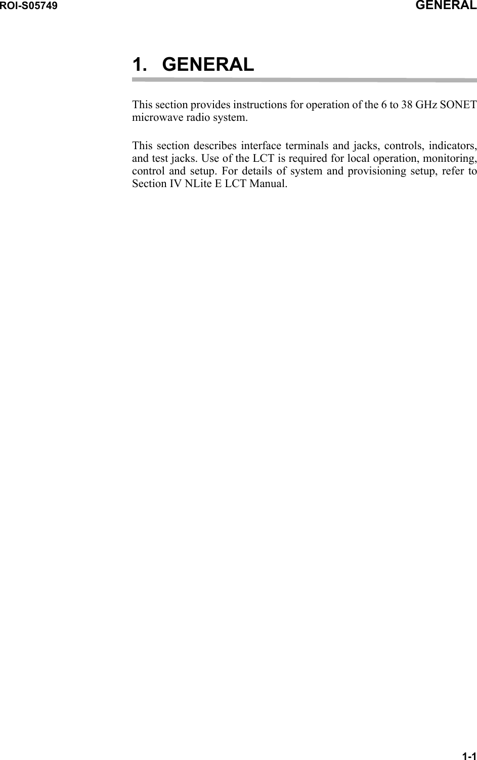 ROI-S05749 GENERAL1-11. GENERALThis section provides instructions for operation of the 6 to 38 GHz SONET microwave radio system.This section describes interface terminals and jacks, controls, indicators, and test jacks. Use of the LCT is required for local operation, monitoring, control and setup. For details of system and provisioning setup, refer to Section IV NLite E LCT Manual.
