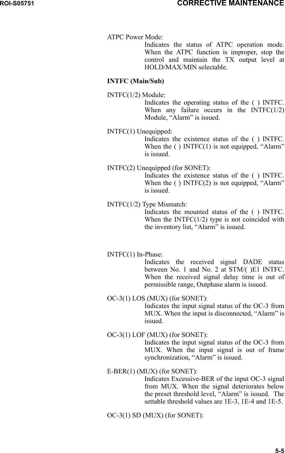 ROI-S05751 CORRECTIVE MAINTENANCE5-5ATPC Power Mode: Indicates the status of ATPC operation mode. When the ATPC function is improper, stop the control and maintain the TX output level at HOLD/MAX/MIN selectable.INTFC (Main/Sub)INTFC(1/2) Module: Indicates the operating status of the ( ) INTFC. When any failure occurs in the INTFC(1/2) Module, “Alarm” is issued.INTFC(1) Unequipped: Indicates the existence status of the ( ) INTFC. When the ( ) INTFC(1) is not equipped, “Alarm” is issued.INTFC(2) Unequipped (for SONET): Indicates the existence status of the ( ) INTFC. When the ( ) INTFC(2) is not equipped, “Alarm” is issued.INTFC(1/2) Type Mismatch: Indicates the mounted status of the ( ) INTFC. When the INTFC(1/2) type is not coincided with the inventory list, “Alarm” is issued.INTFC(1) In-Phase: Indicates the received signal DADE status between No. 1 and No. 2 at STM/( )E1 INTFC. When the received signal delay time is out of permissible range, Outphase alarm is issued.OC-3(1) LOS (MUX) (for SONET): Indicates the input signal status of the OC-3 from MUX. When the input is disconnected, “Alarm” is issued.OC-3(1) LOF (MUX) (for SONET): Indicates the input signal status of the OC-3 from MUX. When the input signal is out of frame synchronization, “Alarm” is issued.E-BER(1) (MUX) (for SONET): Indicates Excessive-BER of the input OC-3 signal from MUX. When the signal deteriorates below the preset threshold level, “Alarm” is issued.  The settable threshold values are 1E-3, 1E-4 and 1E-5.OC-3(1) SD (MUX) (for SONET): 