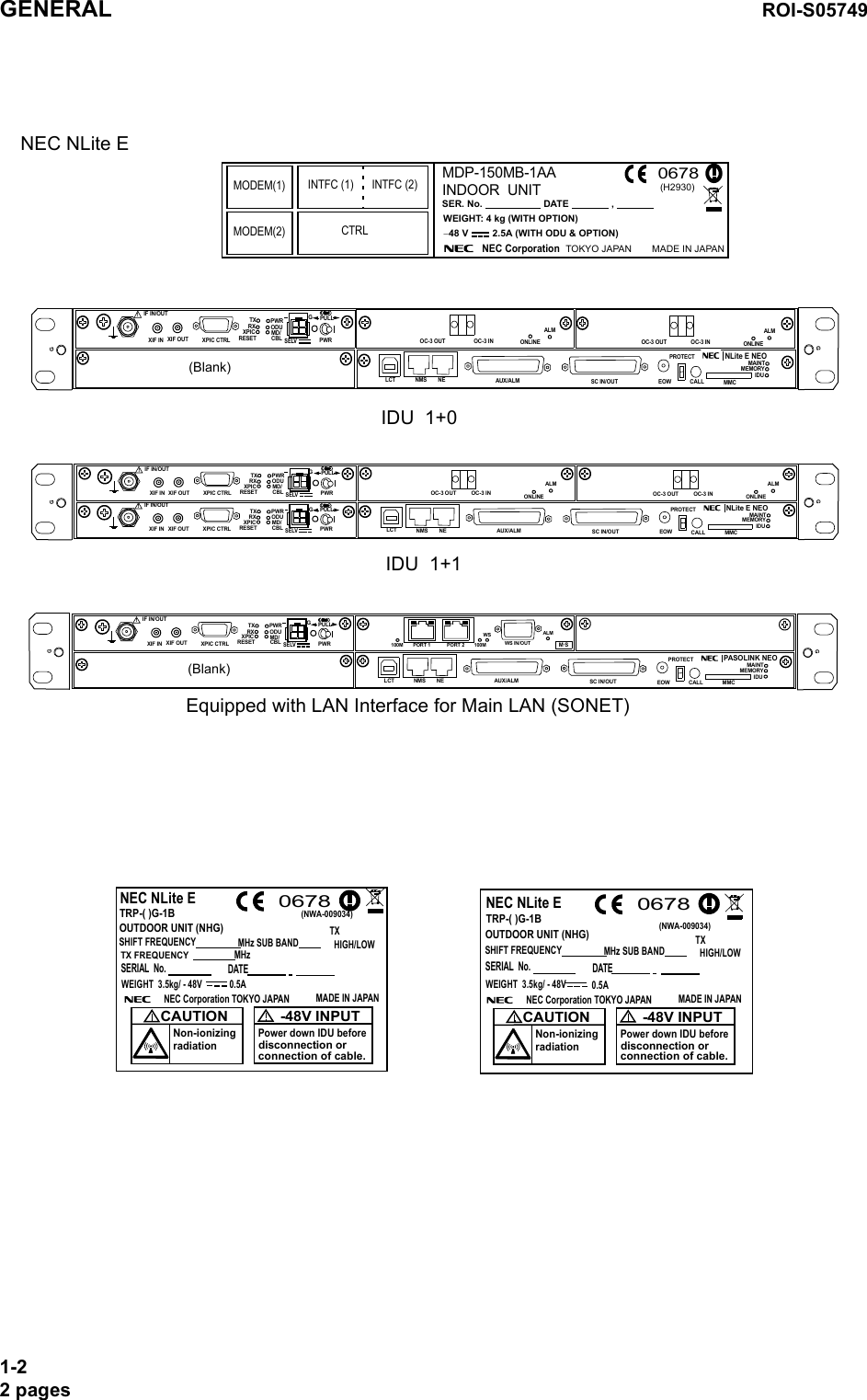 TRP-( )G-1B0678NEC NLite ETRP-( )G-1BOUTDOOR UNIT (NHG)SHIFT FREQUENCYMHz SUB BAND(NWA-009034)WEIGHT  3.5kg/ - 48V 0.5ANEC Corporation TOKYO JAPAN MADE IN JAPANCAUTIONNon-ionizingradiation0678-48V INPUTPower down IDU beforedisconnection orconnection of cable.NEC NLite ETX  HIGH/LOWWEIGHT  3.5kg/ - 48V 0.5ANEC Corporation TOKYO JAPAN MADE IN JAPANCAUTIONNon-ionizingradiation-48V INPUTPower down IDU beforedisconnection orconnection of cable.MHz TX FREQUENCYOUTDOOR UNIT (NHG)SHIFT FREQUENCYMHz SUB BANDTX  HIGH/LOWSERIAL  No. DATESERIAL  No. DATE(NWA-009034)NEC NLite E IDU  1+1IDU  1+0MDP-150MB-1AAWEIGHT: 4 kg (WITH OPTION)SER. No.                       DATE                ,                           INDOOR  UNIT−48 V         2.5A (WITH ODU &amp; OPTION)NEC Corporation   TOKYO JAPAN MADE IN JAPAN(H2930)0678MODEM(1) INTFC (1) INTFC (2)MODEM(2) CTRLSELV!AUX/ALMNMS NE SC IN/OUT EOWPROTECTCALL MMCMAINTMEMORYIDUXIF IN XIF OUTIF IN/OUTTXRXRESETXPIC CTRLXPICPWRODUMD/CBLPULLPWRPASOLINK NEOLCTEquipped with LAN Interface for Main LAN (SONET)GGALMWS IN/OUT100M PORT 1 PORT 2 100MWS(Blank)M S.GSELV!AUX/ALMNMS NEALMSC IN/OUT EOWPROTECTCALL MMCMAINTMEMORYIDUXIF IN XIF OUTIF IN/OUTTXRXRESETXPIC CTRLXPICPWRODUMD/CBL PWRNLite E NEOLCTOC-3 INOC-3 OUTPULLALMOC-3 INOC-3 OUT(Blank)ONLINEONLINEGGGSELV!AUX/ALMNMS NEALMSC IN/OUT EOWPROTECTCALL MMCMAINTMEMORYIDUXIF IN XIF OUTIF IN/OUTTXRXRESETXPIC CTRLXPICPWRODUMD/CBL PWRNLite E NEOLCTOC-3 OUT OC-3 INPULLSELV!XIF IN XIF OUTIF IN/OUTTXRXRESETXPIC CTRLXPICPWRODUMD/CBL PWRPULLALMOC-3 OUT OC-3 INONLINE ONLINEGGGGGENERAL ROI-S057491-22 pages