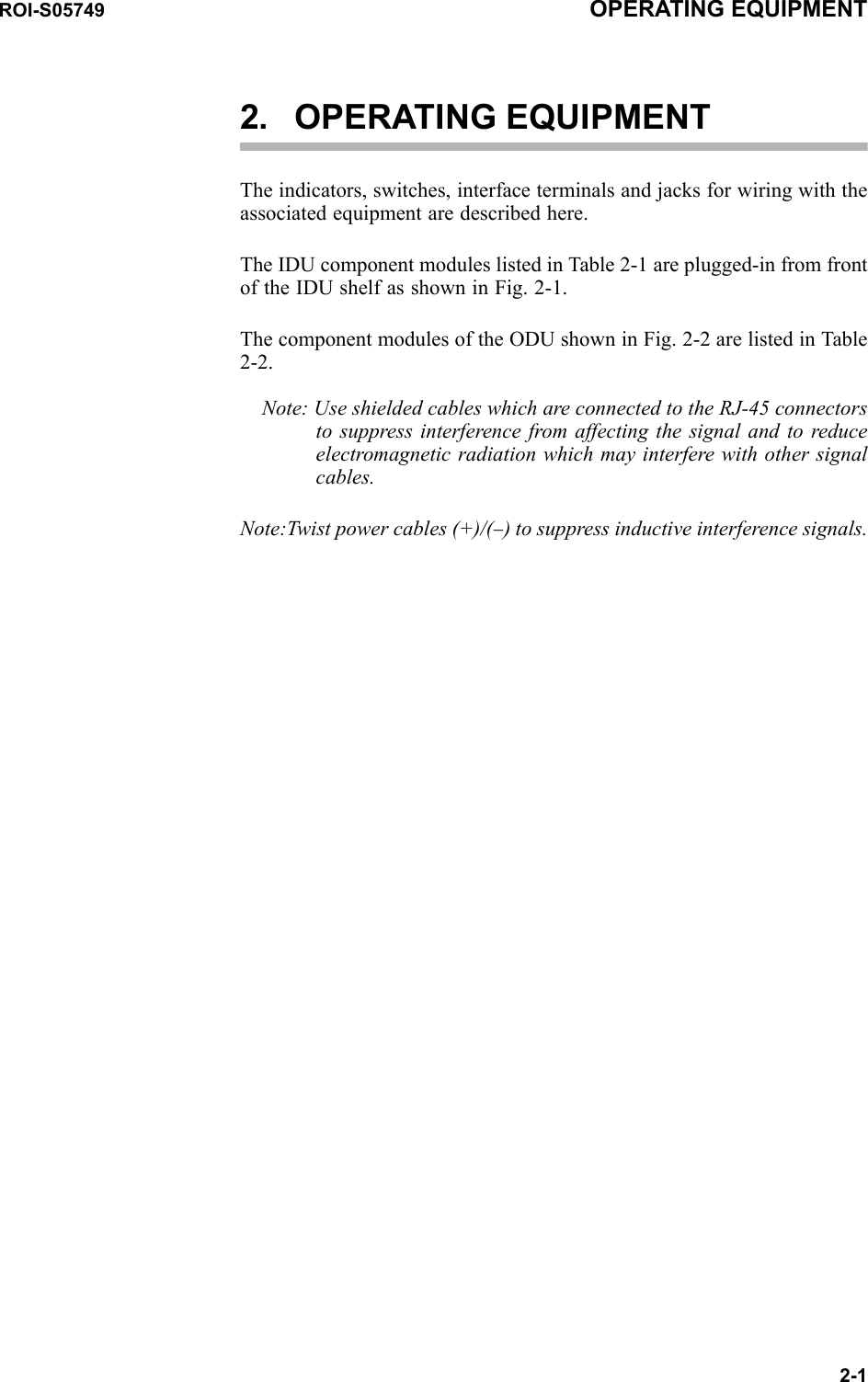 ROI-S05749 OPERATING EQUIPMENT2-12. OPERATING EQUIPMENTThe indicators, switches, interface terminals and jacks for wiring with the associated equipment are described here.The IDU component modules listed in Table 2-1 are plugged-in from front of the IDU shelf as shown in Fig. 2-1.The component modules of the ODU shown in Fig. 2-2 are listed in Table 2-2.Note: Use shielded cables which are connected to the RJ-45 connectors to suppress interference from affecting the signal and to reduce electromagnetic radiation which may interfere with other signal cables.Note:Twist power cables (+)/(−) to suppress inductive interference signals.