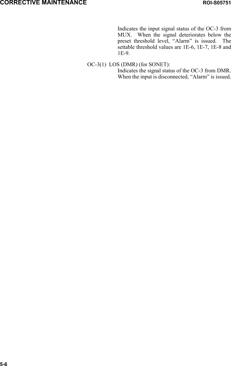 CORRECTIVE MAINTENANCE ROI-S057515-6Indicates the input signal status of the OC-3 from MUX.  When the signal deteriorates below the preset threshold level, “Alarm” is issued.  The settable threshold values are 1E-6, 1E-7, 1E-8 and 1E-9.OC-3(1)  LOS (DMR) (for SONET): Indicates the signal status of the OC-3 from DMR. When the input is disconnected, “Alarm” is issued.