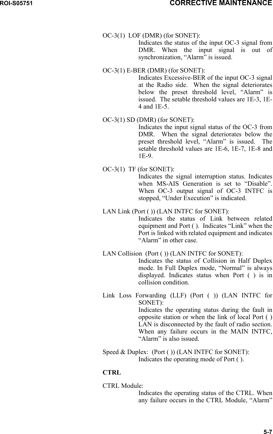 ROI-S05751 CORRECTIVE MAINTENANCE5-7OC-3(1)  LOF (DMR) (for SONET): Indicates the status of the input OC-3 signal from DMR. When the input signal is out of synchronization, “Alarm” is issued.OC-3(1) E-BER (DMR) (for SONET): Indicates Excessive-BER of the input OC-3 signal at the Radio side.  When the signal deteriorates below the preset threshold level, “Alarm” is issued.  The setable threshold values are 1E-3, 1E-4 and 1E-5.OC-3(1) SD (DMR) (for SONET): Indicates the input signal status of the OC-3 from DMR.  When the signal deteriorates below the preset threshold level, “Alarm” is issued.  The setable threshold values are 1E-6, 1E-7, 1E-8 and 1E-9.OC-3(1)  TF (for SONET): Indicates the signal interruption status. Indicates when MS-AIS Generation is set to “Disable”. When OC-3 output signal of OC-3 INTFC is stopped, “Under Execution” is indicated.LAN Link (Port ( )) (LAN INTFC for SONET):  Indicates the status of Link between related equipment and Port ( ).  Indicates “Link” when the Port is linked with related equipment and indicates “Alarm” in other case.LAN Collision  (Port ( )) (LAN INTFC for SONET): Indicates the status of Collision in Half Duplex mode. In Full Duplex mode, “Normal” is always displayed. Indicates status when Port ( ) is in collision condition.Link Loss Forwarding (LLF) (Port ( )) (LAN INTFC for SONET): Indicates the operating status during the fault in opposite station or when the link of local Port ( ) LAN is disconnected by the fault of radio section. When any failure occurs in the MAIN INTFC, “Alarm” is also issued.Speed &amp; Duplex:  (Port ( )) (LAN INTFC for SONET):  Indicates the operating mode of Port ( ).CTRLCTRL Module: Indicates the operating status of the CTRL. When any failure occurs in the CTRL Module, “Alarm” 