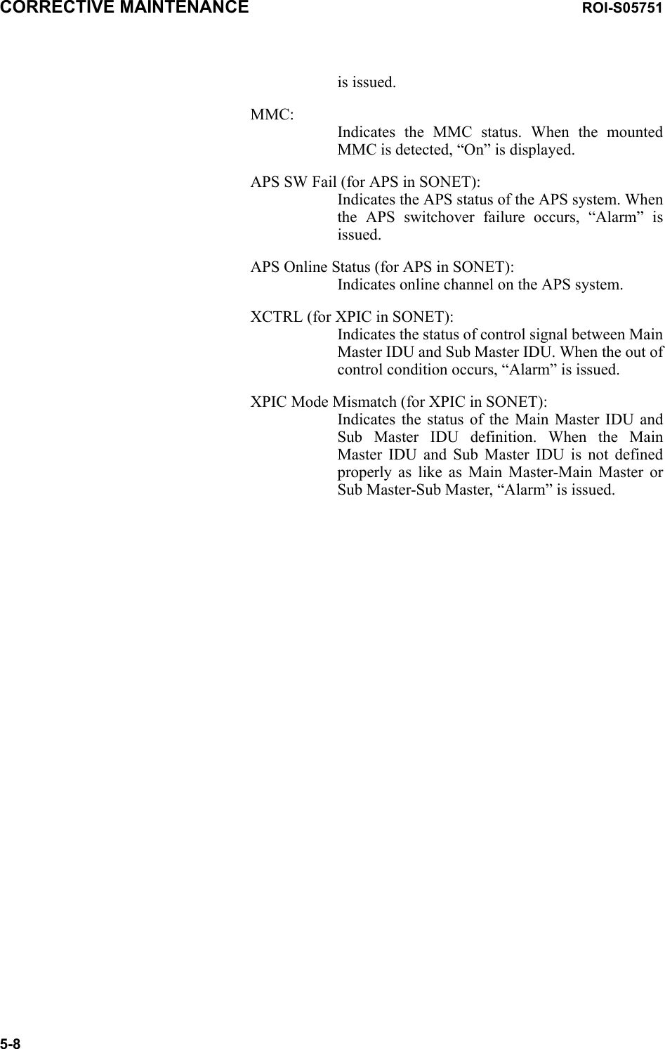 CORRECTIVE MAINTENANCE ROI-S057515-8is issued.MMC: Indicates the MMC status. When the mounted MMC is detected, “On” is displayed.APS SW Fail (for APS in SONET): Indicates the APS status of the APS system. When the APS switchover failure occurs, “Alarm” is issued.APS Online Status (for APS in SONET): Indicates online channel on the APS system.XCTRL (for XPIC in SONET): Indicates the status of control signal between Main Master IDU and Sub Master IDU. When the out of control condition occurs, “Alarm” is issued.XPIC Mode Mismatch (for XPIC in SONET): Indicates the status of the Main Master IDU and Sub Master IDU definition. When the Main Master IDU and Sub Master IDU is not defined properly as like as Main Master-Main Master or Sub Master-Sub Master, “Alarm” is issued.