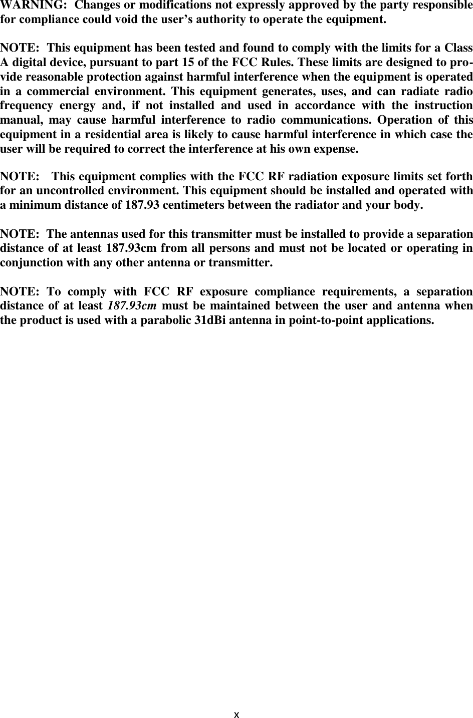 x   WARNING:  Changes or modifications not expressly approved by the party responsible for compliance could void the user’s authority to operate the equipment.  NOTE:  This equipment has been tested and found to comply with the limits for a Class A digital device, pursuant to part 15 of the FCC Rules. These limits are designed to pro-vide reasonable protection against harmful interference when the equipment is operated in  a commercial environment.  This  equipment generates, uses, and can radiate radio frequency  energy  and,  if  not  installed  and  used  in  accordance  with  the  instruction manual,  may  cause  harmful  interference  to  radio  communications.  Operation  of  this equipment in a residential area is likely to cause harmful interference in which case the user will be required to correct the interference at his own expense.   NOTE:   This equipment complies with the FCC RF radiation exposure limits set forth for an uncontrolled environment. This equipment should be installed and operated with a minimum distance of 187.93 centimeters between the radiator and your body.  NOTE:  The antennas used for this transmitter must be installed to provide a separation distance of at least 187.93cm from all persons and must not be located or operating in conjunction with any other antenna or transmitter.  NOTE:  To  comply  with  FCC  RF  exposure  compliance  requirements,  a  separation distance of at least 187.93cm must be maintained between the user and antenna when the product is used with a parabolic 31dBi antenna in point-to-point applications.                  