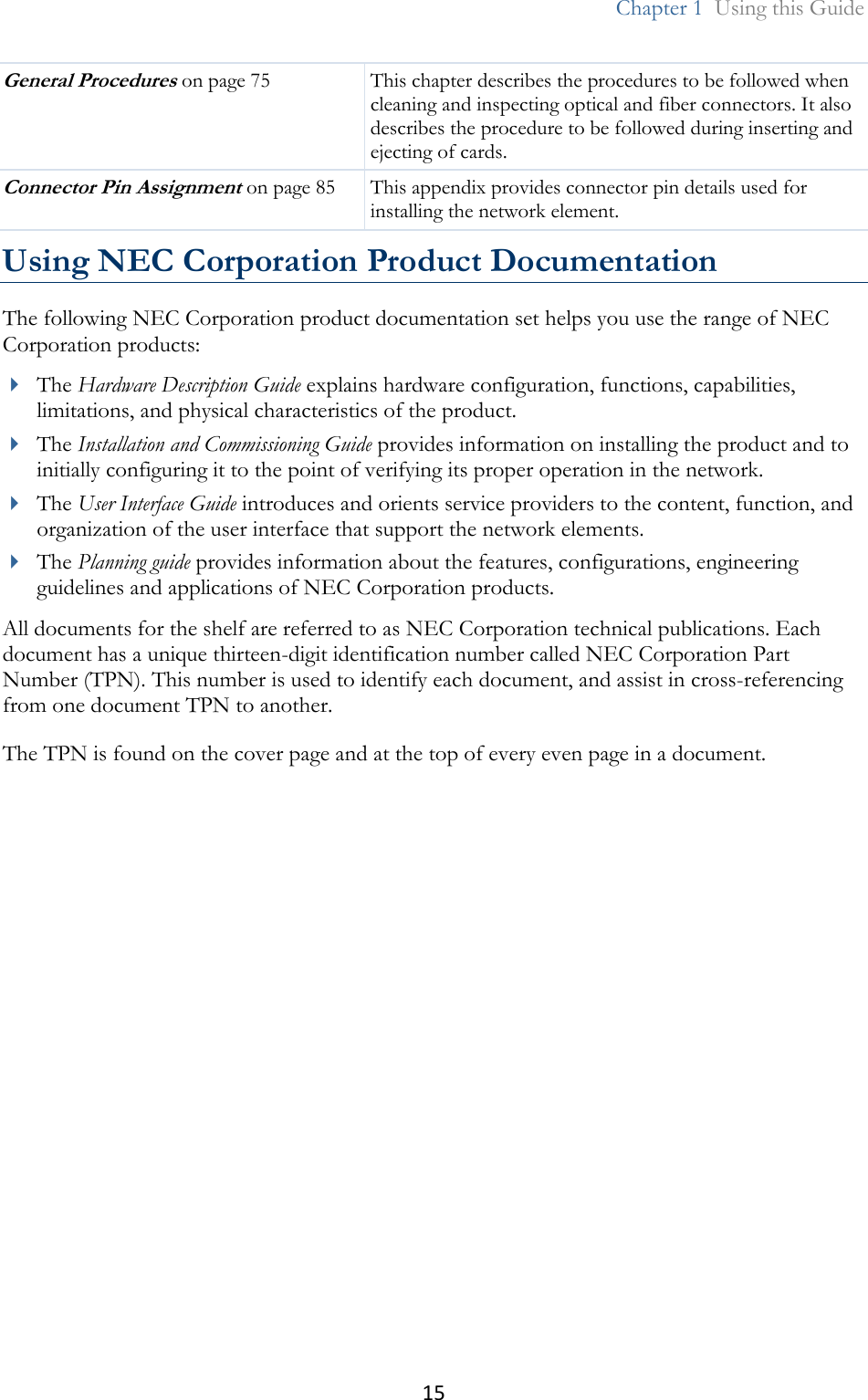 15  Chapter 1  Using this Guide  General Procedures on page 75 This chapter describes the procedures to be followed when cleaning and inspecting optical and fiber connectors. It also describes the procedure to be followed during inserting and ejecting of cards. Connector Pin Assignment on page 85 This appendix provides connector pin details used for installing the network element. Using NEC Corporation Product Documentation The following NEC Corporation product documentation set helps you use the range of NEC Corporation products:  The Hardware Description Guide explains hardware configuration, functions, capabilities, limitations, and physical characteristics of the product.  The Installation and Commissioning Guide provides information on installing the product and to initially configuring it to the point of verifying its proper operation in the network.   The User Interface Guide introduces and orients service providers to the content, function, and organization of the user interface that support the network elements.  The Planning guide provides information about the features, configurations, engineering guidelines and applications of NEC Corporation products. All documents for the shelf are referred to as NEC Corporation technical publications. Each document has a unique thirteen-digit identification number called NEC Corporation Part Number (TPN). This number is used to identify each document, and assist in cross-referencing from one document TPN to another. The TPN is found on the cover page and at the top of every even page in a document.  