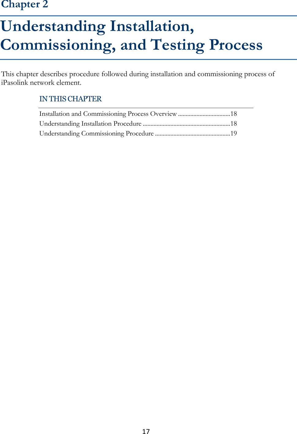 17  This chapter describes procedure followed during installation and commissioning process of iPasolink network element. Chapter 2 Understanding Installation, Commissioning, and Testing Process IN THIS CHAPTER Installation and Commissioning Process Overview .................................. 18 Understanding Installation Procedure ......................................................... 18 Understanding Commissioning Procedure ................................................. 19 