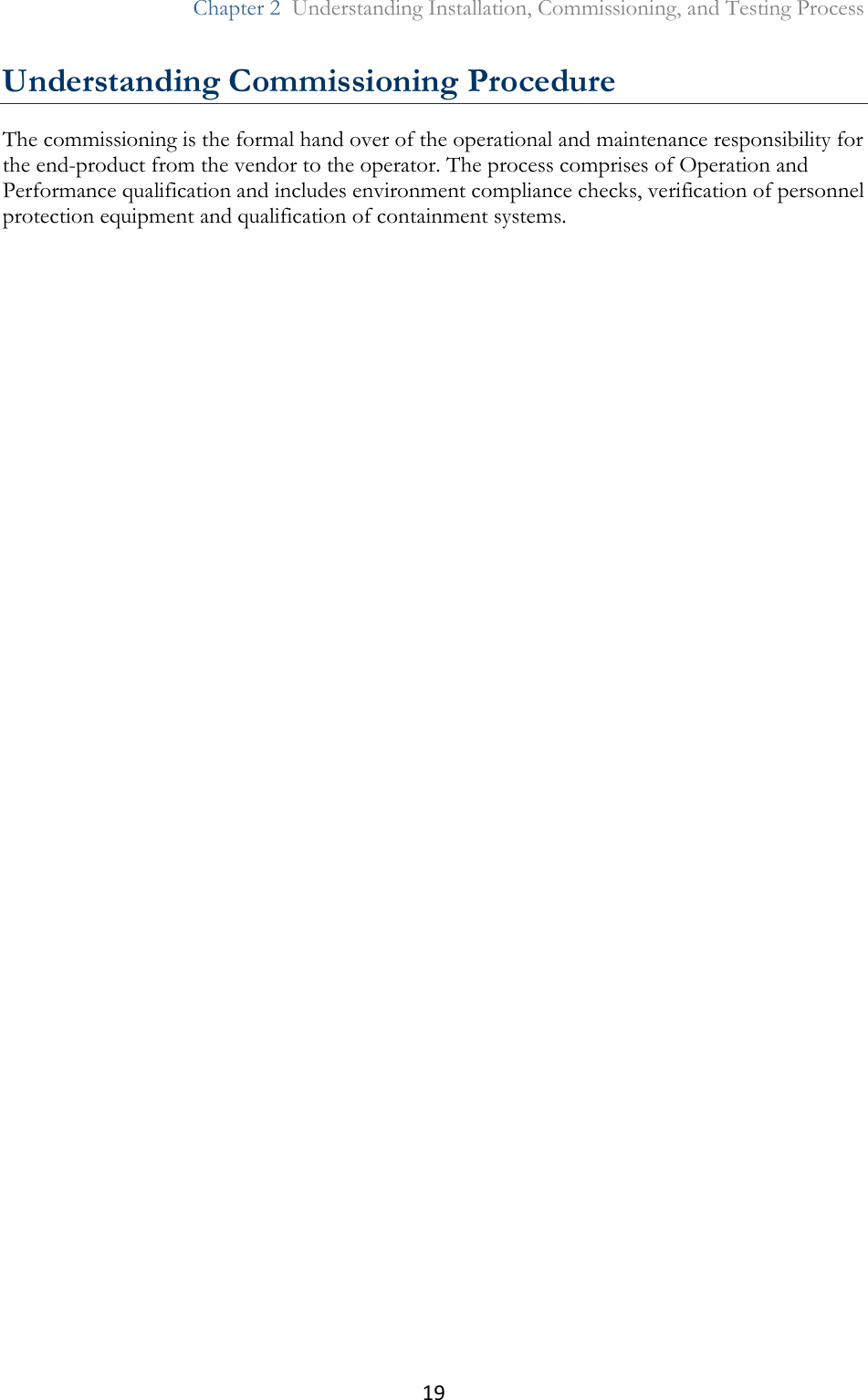 19  Chapter 2  Understanding Installation, Commissioning, and Testing Process  Understanding Commissioning Procedure The commissioning is the formal hand over of the operational and maintenance responsibility for the end-product from the vendor to the operator. The process comprises of Operation and Performance qualification and includes environment compliance checks, verification of personnel protection equipment and qualification of containment systems.  