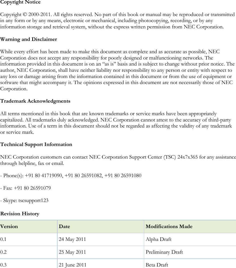  Copyright Notice Copyright © 2000-2011. All rights reserved. No part of this book or manual may be reproduced or transmitted in any form or by any means, electronic or mechanical, including photocopying, recording, or by any information storage and retrieval system, without the express written permission from NEC Corporation. Warning and Disclaimer While every effort has been made to make this document as complete and as accurate as possible, NEC Corporation does not accept any responsibility for poorly designed or malfunctioning networks. The information provided in this document is on an ―as is‖ basis and is subject to change without prior notice. The author, NEC Corporation, shall have neither liability nor responsibility to any person or entity with respect to any loss or damage arising from the information contained in this document or from the use of equipment or software that might accompany it. The opinions expressed in this document are not necessarily those of NEC Corporation. Trademark Acknowledgments All terms mentioned in this book that are known trademarks or service marks have been appropriately capitalized. All trademarks duly acknowledged. NEC Corporation cannot attest to the accuracy of third-party information. Use of a term in this document should not be regarded as affecting the validity of any trademark or service mark. Technical Support Information  NEC Corporation customers can contact NEC Corporation Support Center (TSC) 24x7x365 for any assistance through helpline, fax or email. - Phone(s): +91 80 41719090, +91 80 26591082, +91 80 26591080 - Fax: +91 80 26591079  - Skype: tscsupport123  Revision History Version Date Modifications Made 0.1 24 May 2011  Alpha Draft 0.2 25 May 2011 Preliminary Draft 0.3 21 June 2011 Beta Draft   