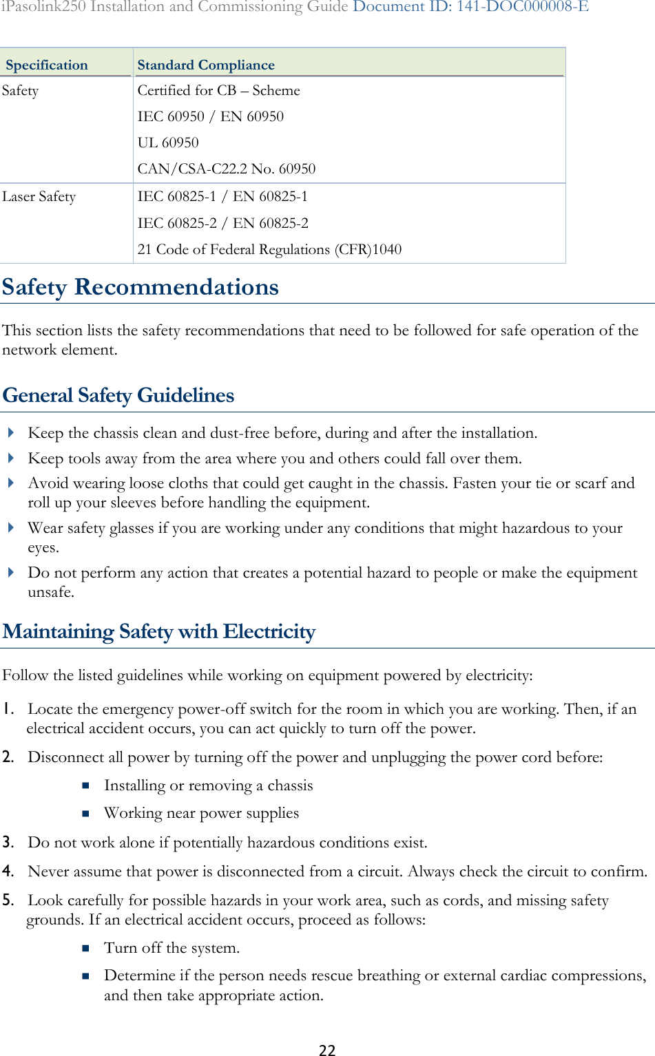 22 iPasolink250 Installation and Commissioning Guide Document ID: 141-DOC000008-E   Specification Standard Compliance Safety Certified for CB – Scheme IEC 60950 / EN 60950 UL 60950 CAN/CSA-C22.2 No. 60950 Laser Safety IEC 60825-1 / EN 60825-1 IEC 60825-2 / EN 60825-2 21 Code of Federal Regulations (CFR)1040 Safety Recommendations This section lists the safety recommendations that need to be followed for safe operation of the network element.  General Safety Guidelines  Keep the chassis clean and dust-free before, during and after the installation.  Keep tools away from the area where you and others could fall over them.   Avoid wearing loose cloths that could get caught in the chassis. Fasten your tie or scarf and roll up your sleeves before handling the equipment.  Wear safety glasses if you are working under any conditions that might hazardous to your eyes.  Do not perform any action that creates a potential hazard to people or make the equipment unsafe.  Maintaining Safety with Electricity Follow the listed guidelines while working on equipment powered by electricity: 1. Locate the emergency power-off switch for the room in which you are working. Then, if an electrical accident occurs, you can act quickly to turn off the power. 2. Disconnect all power by turning off the power and unplugging the power cord before:  Installing or removing a chassis  Working near power supplies 3. Do not work alone if potentially hazardous conditions exist. 4. Never assume that power is disconnected from a circuit. Always check the circuit to confirm. 5. Look carefully for possible hazards in your work area, such as cords, and missing safety grounds. If an electrical accident occurs, proceed as follows:  Turn off the system.  Determine if the person needs rescue breathing or external cardiac compressions, and then take appropriate action. 