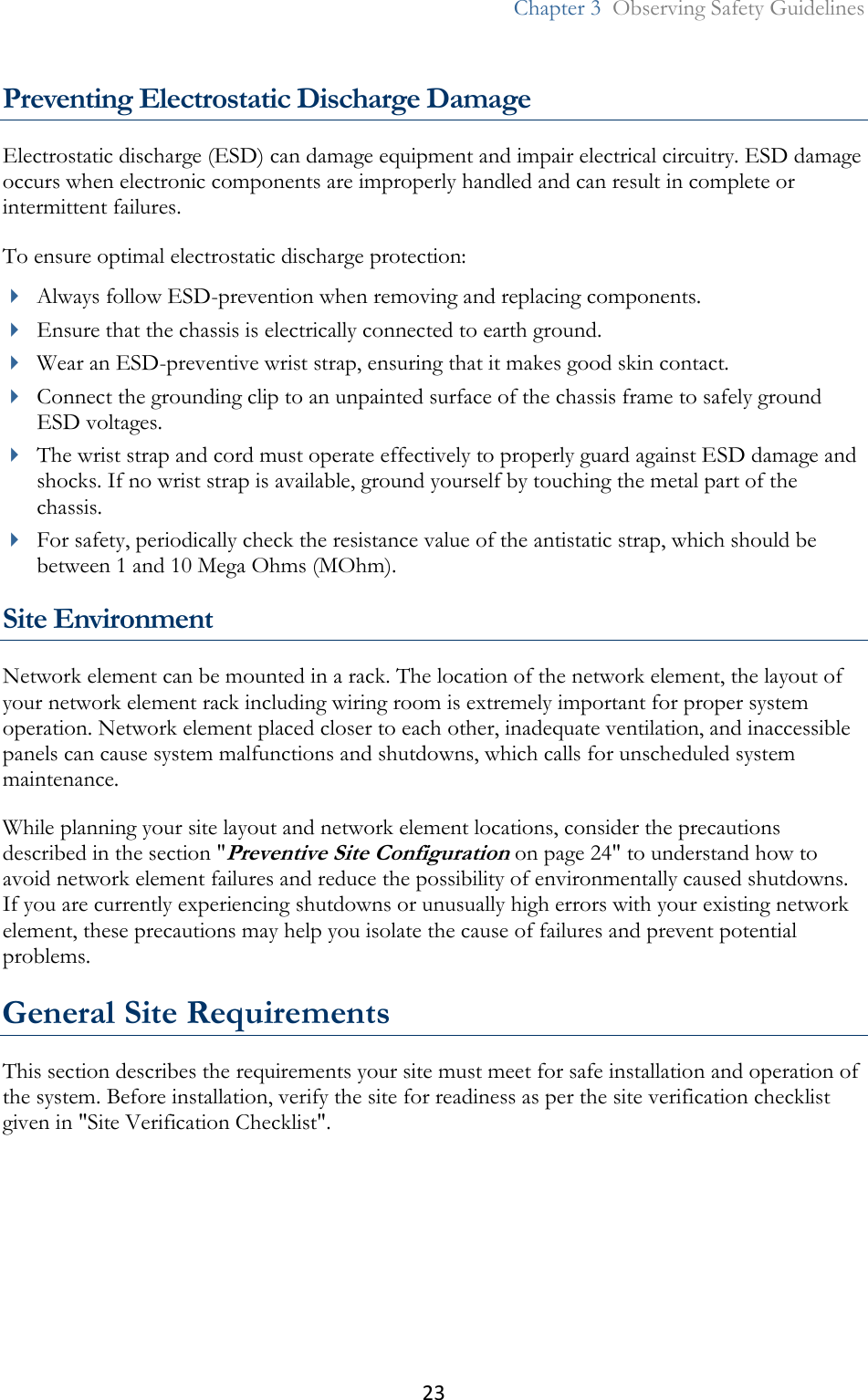 23  Chapter 3  Observing Safety Guidelines   Preventing Electrostatic Discharge Damage Electrostatic discharge (ESD) can damage equipment and impair electrical circuitry. ESD damage occurs when electronic components are improperly handled and can result in complete or intermittent failures. To ensure optimal electrostatic discharge protection:  Always follow ESD-prevention when removing and replacing components.  Ensure that the chassis is electrically connected to earth ground.  Wear an ESD-preventive wrist strap, ensuring that it makes good skin contact.  Connect the grounding clip to an unpainted surface of the chassis frame to safely ground ESD voltages.  The wrist strap and cord must operate effectively to properly guard against ESD damage and shocks. If no wrist strap is available, ground yourself by touching the metal part of the chassis.  For safety, periodically check the resistance value of the antistatic strap, which should be between 1 and 10 Mega Ohms (MOhm).  Site Environment Network element can be mounted in a rack. The location of the network element, the layout of your network element rack including wiring room is extremely important for proper system operation. Network element placed closer to each other, inadequate ventilation, and inaccessible panels can cause system malfunctions and shutdowns, which calls for unscheduled system maintenance. While planning your site layout and network element locations, consider the precautions described in the section &quot;Preventive Site Configuration on page 24&quot; to understand how to avoid network element failures and reduce the possibility of environmentally caused shutdowns. If you are currently experiencing shutdowns or unusually high errors with your existing network element, these precautions may help you isolate the cause of failures and prevent potential problems.  General Site Requirements This section describes the requirements your site must meet for safe installation and operation of the system. Before installation, verify the site for readiness as per the site verification checklist given in &quot;Site Verification Checklist&quot;.  