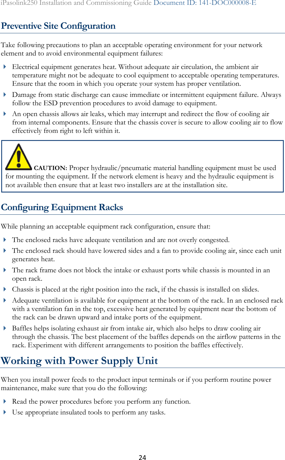 24 iPasolink250 Installation and Commissioning Guide Document ID: 141-DOC000008-E  Preventive Site Configuration Take following precautions to plan an acceptable operating environment for your network element and to avoid environmental equipment failures:  Electrical equipment generates heat. Without adequate air circulation, the ambient air temperature might not be adequate to cool equipment to acceptable operating temperatures. Ensure that the room in which you operate your system has proper ventilation.  Damage from static discharge can cause immediate or intermittent equipment failure. Always follow the ESD prevention procedures to avoid damage to equipment.   An open chassis allows air leaks, which may interrupt and redirect the flow of cooling air from internal components. Ensure that the chassis cover is secure to allow cooling air to flow effectively from right to left within it.   CAUTION: Proper hydraulic/pneumatic material handling equipment must be used for mounting the equipment. If the network element is heavy and the hydraulic equipment is not available then ensure that at least two installers are at the installation site. Configuring Equipment Racks While planning an acceptable equipment rack configuration, ensure that:  The enclosed racks have adequate ventilation and are not overly congested.   The enclosed rack should have lowered sides and a fan to provide cooling air, since each unit generates heat.  The rack frame does not block the intake or exhaust ports while chassis is mounted in an open rack.  Chassis is placed at the right position into the rack, if the chassis is installed on slides.  Adequate ventilation is available for equipment at the bottom of the rack. In an enclosed rack with a ventilation fan in the top, excessive heat generated by equipment near the bottom of the rack can be drawn upward and intake ports of the equipment.   Baffles helps isolating exhaust air from intake air, which also helps to draw cooling air through the chassis. The best placement of the baffles depends on the airflow patterns in the rack. Experiment with different arrangements to position the baffles effectively. Working with Power Supply Unit When you install power feeds to the product input terminals or if you perform routine power maintenance, make sure that you do the following:  Read the power procedures before you perform any function.  Use appropriate insulated tools to perform any tasks. 