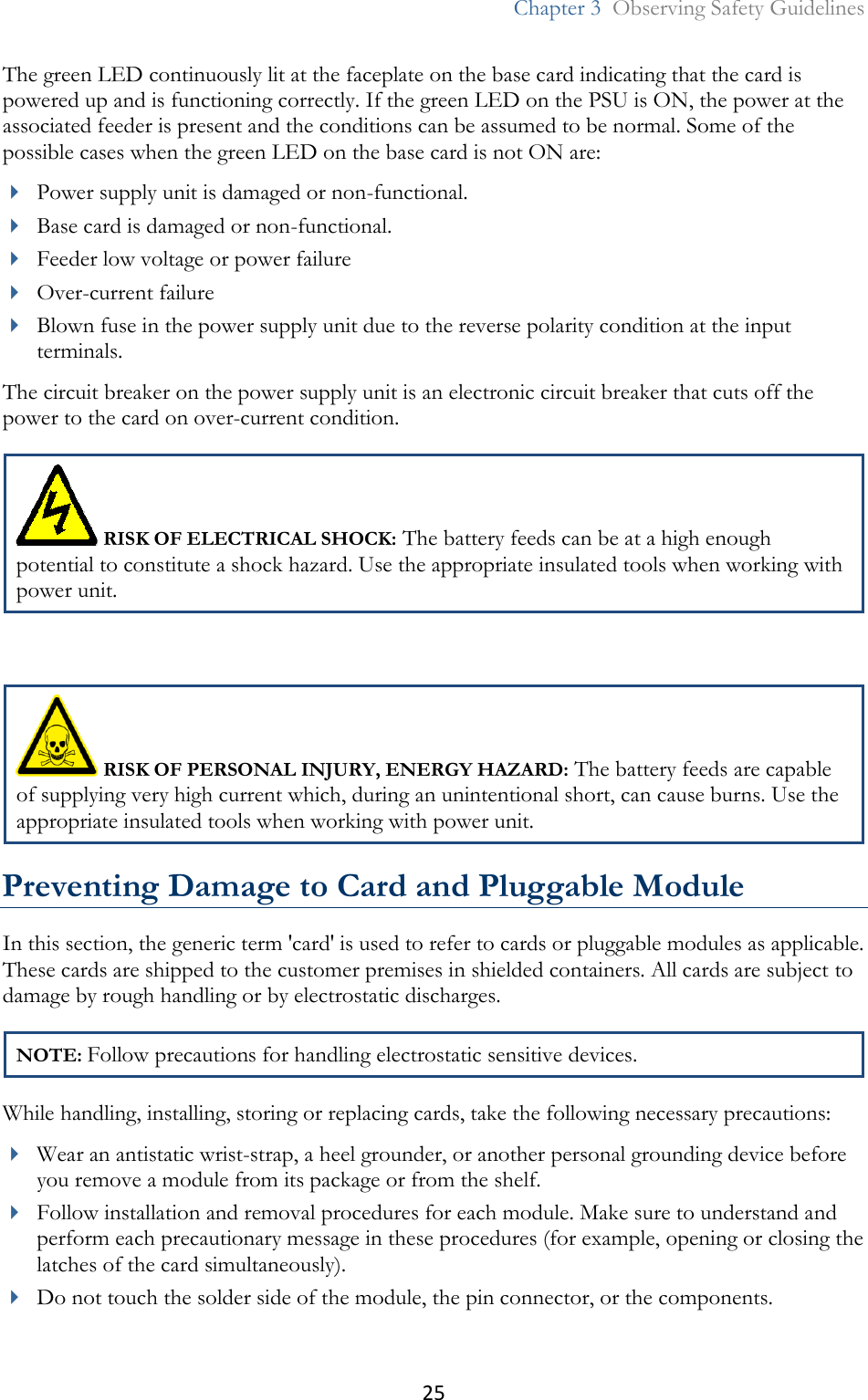 25  Chapter 3  Observing Safety Guidelines  The green LED continuously lit at the faceplate on the base card indicating that the card is powered up and is functioning correctly. If the green LED on the PSU is ON, the power at the associated feeder is present and the conditions can be assumed to be normal. Some of the possible cases when the green LED on the base card is not ON are:  Power supply unit is damaged or non-functional.  Base card is damaged or non-functional.   Feeder low voltage or power failure  Over-current failure  Blown fuse in the power supply unit due to the reverse polarity condition at the input terminals. The circuit breaker on the power supply unit is an electronic circuit breaker that cuts off the power to the card on over-current condition.  RISK OF ELECTRICAL SHOCK: The battery feeds can be at a high enough potential to constitute a shock hazard. Use the appropriate insulated tools when working with power unit.   RISK OF PERSONAL INJURY, ENERGY HAZARD: The battery feeds are capable of supplying very high current which, during an unintentional short, can cause burns. Use the appropriate insulated tools when working with power unit. Preventing Damage to Card and Pluggable Module In this section, the generic term &apos;card&apos; is used to refer to cards or pluggable modules as applicable. These cards are shipped to the customer premises in shielded containers. All cards are subject to damage by rough handling or by electrostatic discharges. NOTE: Follow precautions for handling electrostatic sensitive devices. While handling, installing, storing or replacing cards, take the following necessary precautions:  Wear an antistatic wrist-strap, a heel grounder, or another personal grounding device before you remove a module from its package or from the shelf.  Follow installation and removal procedures for each module. Make sure to understand and perform each precautionary message in these procedures (for example, opening or closing the latches of the card simultaneously).  Do not touch the solder side of the module, the pin connector, or the components. 