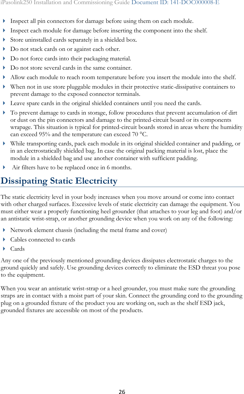 26 iPasolink250 Installation and Commissioning Guide Document ID: 141-DOC000008-E   Inspect all pin connectors for damage before using them on each module.  Inspect each module for damage before inserting the component into the shelf.  Store uninstalled cards separately in a shielded box.  Do not stack cards on or against each other.  Do not force cards into their packaging material.  Do not store several cards in the same container.  Allow each module to reach room temperature before you insert the module into the shelf.  When not in use store pluggable modules in their protective static-dissipative containers to prevent damage to the exposed connector terminals.  Leave spare cards in the original shielded containers until you need the cards.   To prevent damage to cards in storage, follow procedures that prevent accumulation of dirt or dust on the pin connectors and damage to the printed-circuit board or its components wrapage. This situation is typical for printed-circuit boards stored in areas where the humidity can exceed 95% and the temperature can exceed 70 °C.  While transporting cards, pack each module in its original shielded container and padding, or in an electrostatically shielded bag. In case the original packing material is lost, place the module in a shielded bag and use another container with sufficient padding.   Air filters have to be replaced once in 6 months. Dissipating Static Electricity The static electricity level in your body increases when you move around or come into contact with other charged surfaces. Excessive levels of static electricity can damage the equipment. You must either wear a properly functioning heel grounder (that attaches to your leg and foot) and/or an antistatic wrist-strap, or another grounding device when you work on any of the following:  Network element chassis (including the metal frame and cover)  Cables connected to cards  Cards Any one of the previously mentioned grounding devices dissipates electrostatic charges to the ground quickly and safely. Use grounding devices correctly to eliminate the ESD threat you pose to the equipment. When you wear an antistatic wrist-strap or a heel grounder, you must make sure the grounding straps are in contact with a moist part of your skin. Connect the grounding cord to the grounding plug on a grounded fixture of the product you are working on, such as the shelf ESD jack, grounded fixtures are accessible on most of the products. 