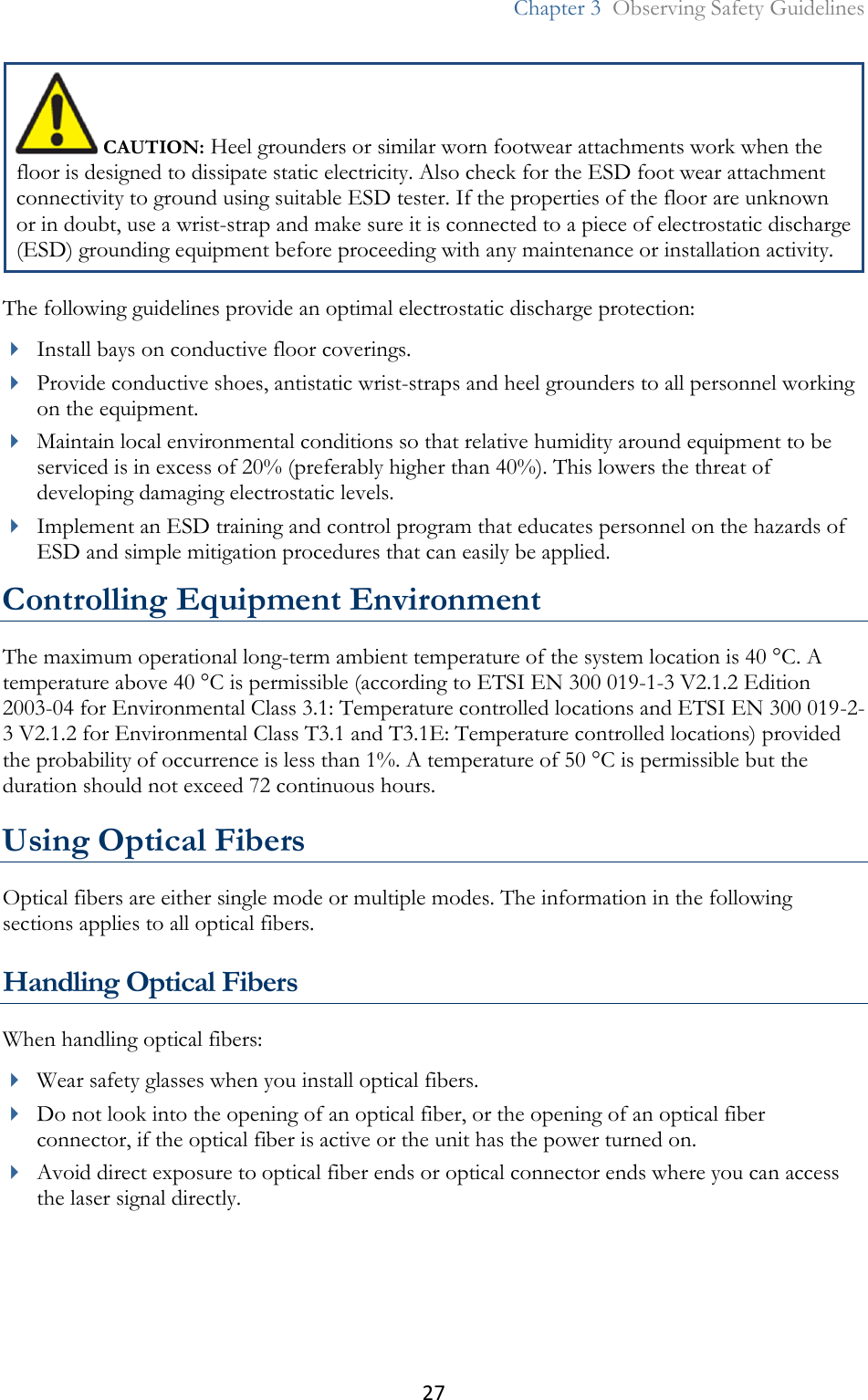 27  Chapter 3  Observing Safety Guidelines   CAUTION: Heel grounders or similar worn footwear attachments work when the floor is designed to dissipate static electricity. Also check for the ESD foot wear attachment connectivity to ground using suitable ESD tester. If the properties of the floor are unknown or in doubt, use a wrist-strap and make sure it is connected to a piece of electrostatic discharge (ESD) grounding equipment before proceeding with any maintenance or installation activity. The following guidelines provide an optimal electrostatic discharge protection:  Install bays on conductive floor coverings.  Provide conductive shoes, antistatic wrist-straps and heel grounders to all personnel working on the equipment.  Maintain local environmental conditions so that relative humidity around equipment to be serviced is in excess of 20% (preferably higher than 40%). This lowers the threat of developing damaging electrostatic levels.  Implement an ESD training and control program that educates personnel on the hazards of ESD and simple mitigation procedures that can easily be applied. Controlling Equipment Environment The maximum operational long-term ambient temperature of the system location is 40 °C. A temperature above 40 °C is permissible (according to ETSI EN 300 019-1-3 V2.1.2 Edition 2003-04 for Environmental Class 3.1: Temperature controlled locations and ETSI EN 300 019-2-3 V2.1.2 for Environmental Class T3.1 and T3.1E: Temperature controlled locations) provided the probability of occurrence is less than 1%. A temperature of 50 °C is permissible but the duration should not exceed 72 continuous hours. Using Optical Fibers Optical fibers are either single mode or multiple modes. The information in the following sections applies to all optical fibers. Handling Optical Fibers When handling optical fibers:  Wear safety glasses when you install optical fibers.  Do not look into the opening of an optical fiber, or the opening of an optical fiber connector, if the optical fiber is active or the unit has the power turned on.  Avoid direct exposure to optical fiber ends or optical connector ends where you can access the laser signal directly. 