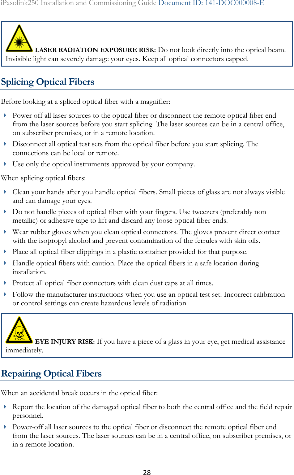 28 iPasolink250 Installation and Commissioning Guide Document ID: 141-DOC000008-E   LASER RADIATION EXPOSURE RISK: Do not look directly into the optical beam. Invisible light can severely damage your eyes. Keep all optical connectors capped. Splicing Optical Fibers Before looking at a spliced optical fiber with a magnifier:  Power off all laser sources to the optical fiber or disconnect the remote optical fiber end from the laser sources before you start splicing. The laser sources can be in a central office, on subscriber premises, or in a remote location.  Disconnect all optical test sets from the optical fiber before you start splicing. The connections can be local or remote.  Use only the optical instruments approved by your company. When splicing optical fibers:  Clean your hands after you handle optical fibers. Small pieces of glass are not always visible and can damage your eyes.  Do not handle pieces of optical fiber with your fingers. Use tweezers (preferably non metallic) or adhesive tape to lift and discard any loose optical fiber ends.  Wear rubber gloves when you clean optical connectors. The gloves prevent direct contact with the isopropyl alcohol and prevent contamination of the ferrules with skin oils.  Place all optical fiber clippings in a plastic container provided for that purpose.  Handle optical fibers with caution. Place the optical fibers in a safe location during installation.  Protect all optical fiber connectors with clean dust caps at all times.  Follow the manufacturer instructions when you use an optical test set. Incorrect calibration or control settings can create hazardous levels of radiation.  EYE INJURY RISK: If you have a piece of a glass in your eye, get medical assistance immediately. Repairing Optical Fibers When an accidental break occurs in the optical fiber:  Report the location of the damaged optical fiber to both the central office and the field repair personnel.  Power-off all laser sources to the optical fiber or disconnect the remote optical fiber end from the laser sources. The laser sources can be in a central office, on subscriber premises, or in a remote location. 