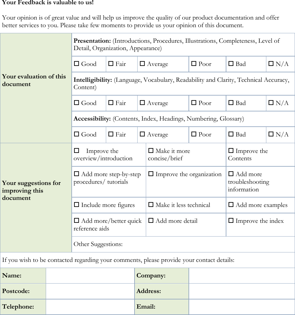 Your Feedback is valuable to us! Your opinion is of great value and will help us improve the quality of our product documentation and offer better services to you. Please take few moments to provide us your opinion of this document. Your evaluation of this document  Presentation: (Introductions, Procedures, Illustrations, Completeness, Level of Detail, Organization, Appearance)  Good   Fair   Average   Poor  Bad  N/A Intelligibility: (Language, Vocabulary, Readability and Clarity, Technical Accuracy, Content)  Good   Fair   Average   Poor  Bad  N/A Accessibility: (Contents, Index, Headings, Numbering, Glossary)  Good   Fair   Average   Poor  Bad  N/A Your suggestions for improving this document  Improve the overview/introduction   Make it more concise/brief  Improve the Contents  Add more step-by-step procedures/ tutorials  Improve the organization  Add more troubleshooting information  Include more figures  Make it less technical  Add more examples  Add more/better quick reference aids  Add more detail  Improve the index Other Suggestions: If you wish to be contacted regarding your comments, please provide your contact details: Name:  Company:  Postcode:  Address:  Telephone:  Email:    