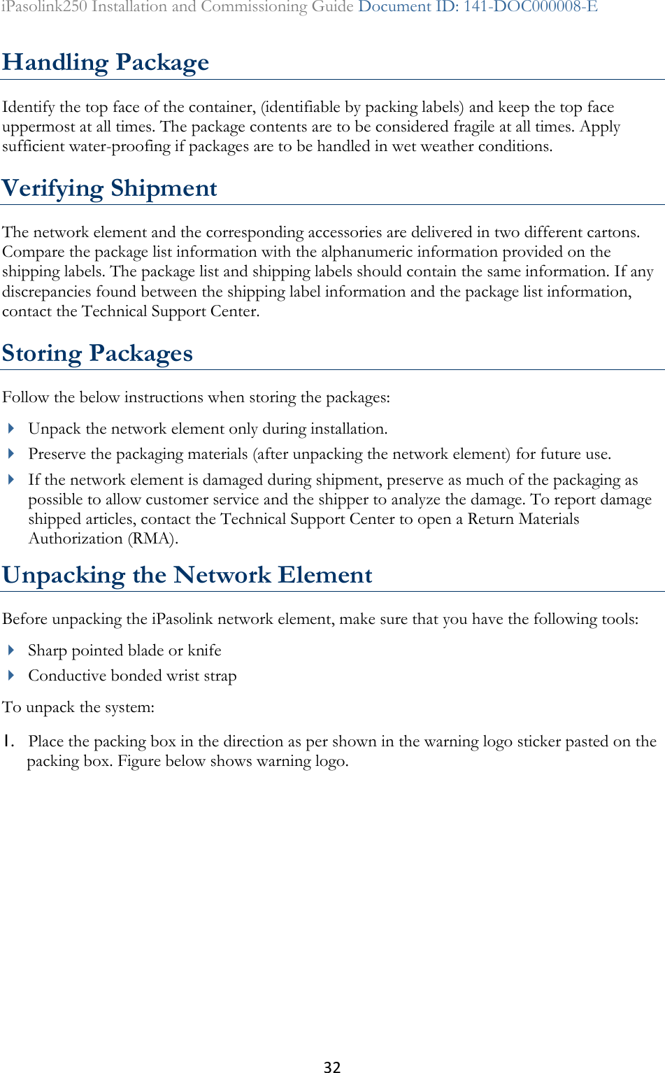 32 iPasolink250 Installation and Commissioning Guide Document ID: 141-DOC000008-E  Handling Package Identify the top face of the container, (identifiable by packing labels) and keep the top face uppermost at all times. The package contents are to be considered fragile at all times. Apply sufficient water-proofing if packages are to be handled in wet weather conditions. Verifying Shipment The network element and the corresponding accessories are delivered in two different cartons. Compare the package list information with the alphanumeric information provided on the shipping labels. The package list and shipping labels should contain the same information. If any discrepancies found between the shipping label information and the package list information, contact the Technical Support Center. Storing Packages Follow the below instructions when storing the packages:   Unpack the network element only during installation.  Preserve the packaging materials (after unpacking the network element) for future use.   If the network element is damaged during shipment, preserve as much of the packaging as possible to allow customer service and the shipper to analyze the damage. To report damage shipped articles, contact the Technical Support Center to open a Return Materials Authorization (RMA). Unpacking the Network Element Before unpacking the iPasolink network element, make sure that you have the following tools:  Sharp pointed blade or knife  Conductive bonded wrist strap To unpack the system: 1. Place the packing box in the direction as per shown in the warning logo sticker pasted on the packing box. Figure below shows warning logo. 