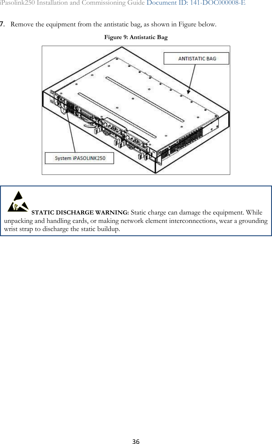 36 iPasolink250 Installation and Commissioning Guide Document ID: 141-DOC000008-E  7. Remove the equipment from the antistatic bag, as shown in Figure below.  STATIC DISCHARGE WARNING: Static charge can damage the equipment. While unpacking and handling cards, or making network element interconnections, wear a grounding wrist strap to discharge the static buildup.  Figure 9: Antistatic Bag  