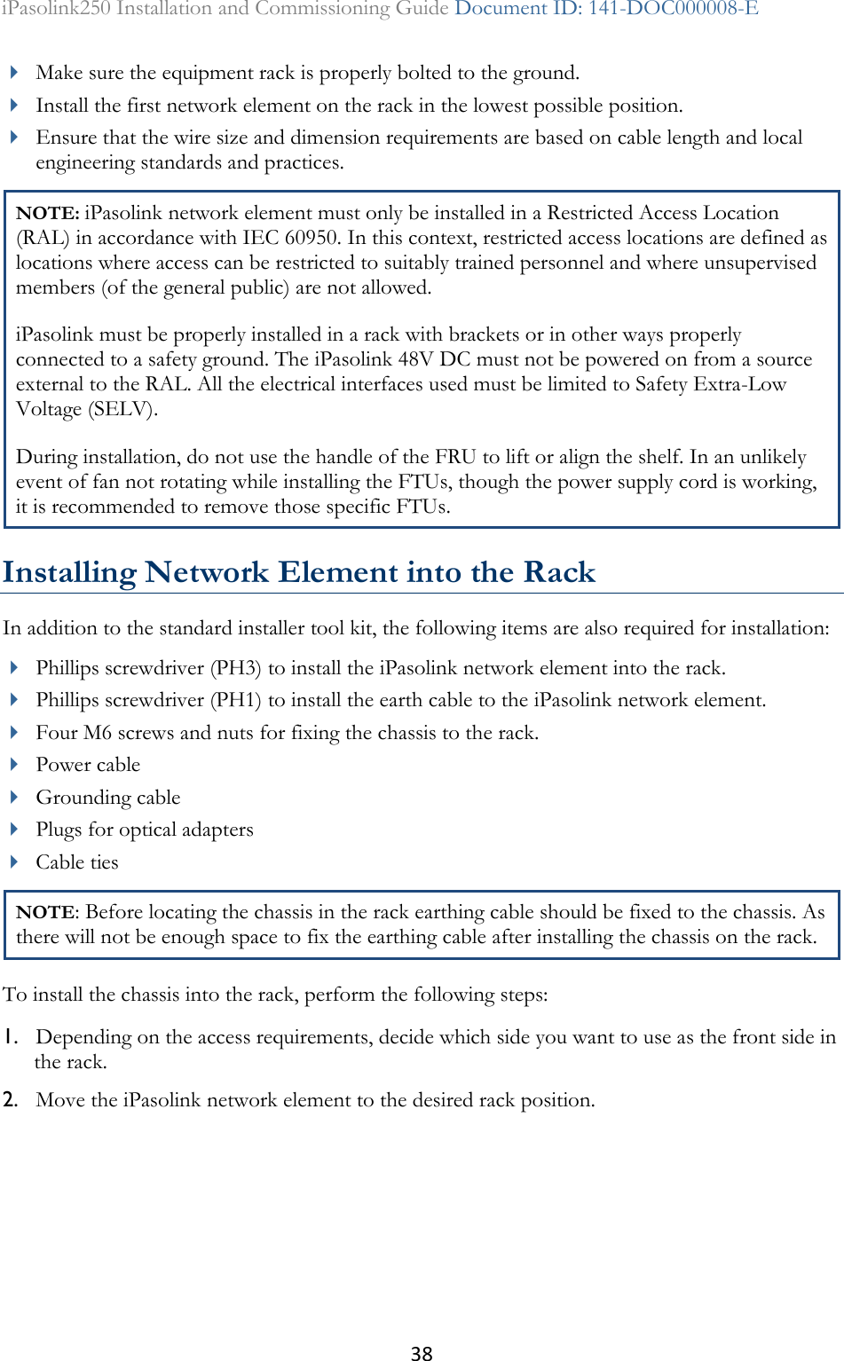 38 iPasolink250 Installation and Commissioning Guide Document ID: 141-DOC000008-E   Make sure the equipment rack is properly bolted to the ground.   Install the first network element on the rack in the lowest possible position.  Ensure that the wire size and dimension requirements are based on cable length and local engineering standards and practices. NOTE: iPasolink network element must only be installed in a Restricted Access Location (RAL) in accordance with IEC 60950. In this context, restricted access locations are defined as locations where access can be restricted to suitably trained personnel and where unsupervised members (of the general public) are not allowed. iPasolink must be properly installed in a rack with brackets or in other ways properly connected to a safety ground. The iPasolink 48V DC must not be powered on from a source external to the RAL. All the electrical interfaces used must be limited to Safety Extra-Low Voltage (SELV). During installation, do not use the handle of the FRU to lift or align the shelf. In an unlikely event of fan not rotating while installing the FTUs, though the power supply cord is working, it is recommended to remove those specific FTUs.  Installing Network Element into the Rack In addition to the standard installer tool kit, the following items are also required for installation:  Phillips screwdriver (PH3) to install the iPasolink network element into the rack.  Phillips screwdriver (PH1) to install the earth cable to the iPasolink network element.  Four M6 screws and nuts for fixing the chassis to the rack.  Power cable  Grounding cable   Plugs for optical adapters  Cable ties NOTE: Before locating the chassis in the rack earthing cable should be fixed to the chassis. As there will not be enough space to fix the earthing cable after installing the chassis on the rack. To install the chassis into the rack, perform the following steps: 1. Depending on the access requirements, decide which side you want to use as the front side in the rack. 2. Move the iPasolink network element to the desired rack position. 