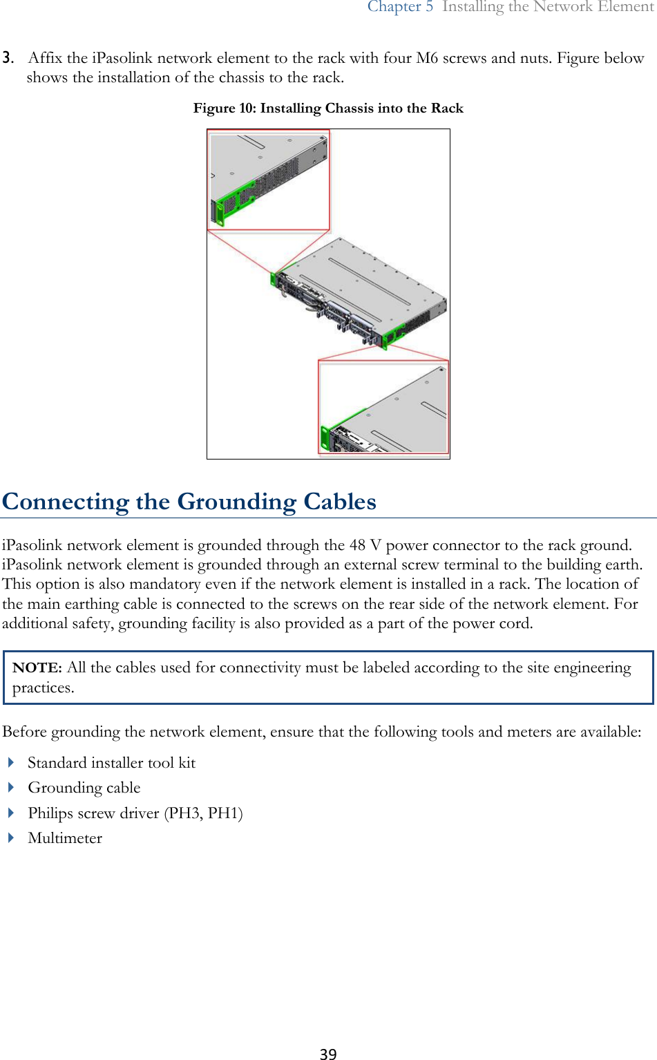 39  Chapter 5  Installing the Network Element  3. Affix the iPasolink network element to the rack with four M6 screws and nuts. Figure below shows the installation of the chassis to the rack.  Connecting the Grounding Cables iPasolink network element is grounded through the 48 V power connector to the rack ground. iPasolink network element is grounded through an external screw terminal to the building earth. This option is also mandatory even if the network element is installed in a rack. The location of the main earthing cable is connected to the screws on the rear side of the network element. For additional safety, grounding facility is also provided as a part of the power cord.  NOTE: All the cables used for connectivity must be labeled according to the site engineering practices. Before grounding the network element, ensure that the following tools and meters are available:  Standard installer tool kit  Grounding cable  Philips screw driver (PH3, PH1)  Multimeter  Figure 10: Installing Chassis into the Rack  