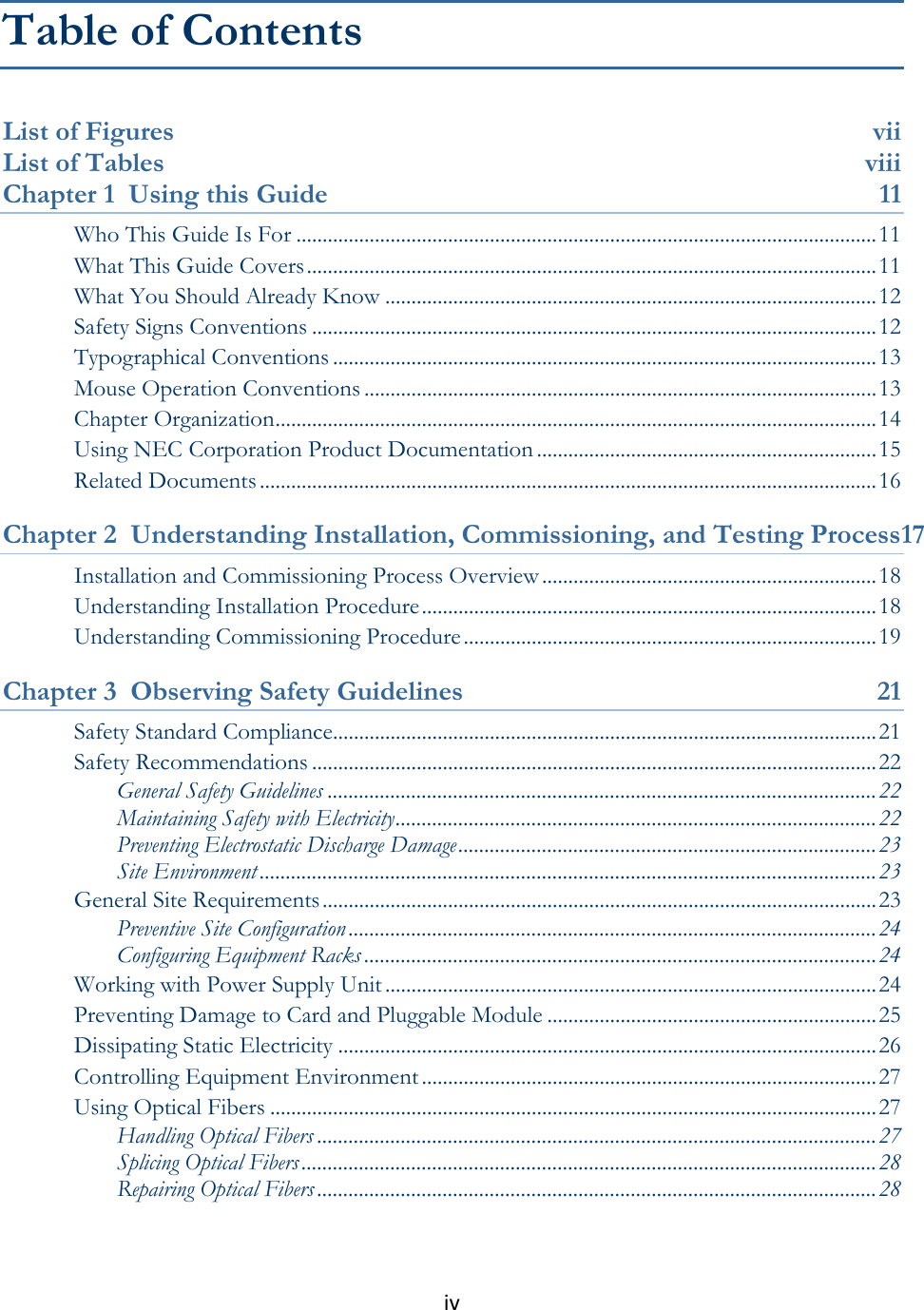 iv  Table of Contents List of Figures  vii List of Tables  viii Chapter 1  Using this Guide  11 Who This Guide Is For ............................................................................................................... 11 What This Guide Covers ............................................................................................................. 11 What You Should Already Know .............................................................................................. 12 Safety Signs Conventions ............................................................................................................ 12 Typographical Conventions ........................................................................................................ 13 Mouse Operation Conventions .................................................................................................. 13 Chapter Organization ................................................................................................................... 14 Using NEC Corporation Product Documentation ................................................................. 15 Related Documents ...................................................................................................................... 16 Chapter 2  Understanding Installation, Commissioning, and Testing Process17 Installation and Commissioning Process Overview ................................................................ 18 Understanding Installation Procedure ....................................................................................... 18 Understanding Commissioning Procedure ............................................................................... 19 Chapter 3  Observing Safety Guidelines  21 Safety Standard Compliance........................................................................................................ 21 Safety Recommendations ............................................................................................................ 22 General Safety Guidelines ......................................................................................................... 22 Maintaining Safety with Electricity ............................................................................................ 22 Preventing Electrostatic Discharge Damage ................................................................................ 23 Site Environment ...................................................................................................................... 23 General Site Requirements .......................................................................................................... 23 Preventive Site Configuration ..................................................................................................... 24 Configuring Equipment Racks .................................................................................................. 24 Working with Power Supply Unit .............................................................................................. 24 Preventing Damage to Card and Pluggable Module ............................................................... 25 Dissipating Static Electricity ....................................................................................................... 26 Controlling Equipment Environment ....................................................................................... 27 Using Optical Fibers .................................................................................................................... 27 Handling Optical Fibers ........................................................................................................... 27 Splicing Optical Fibers .............................................................................................................. 28 Repairing Optical Fibers ........................................................................................................... 28 