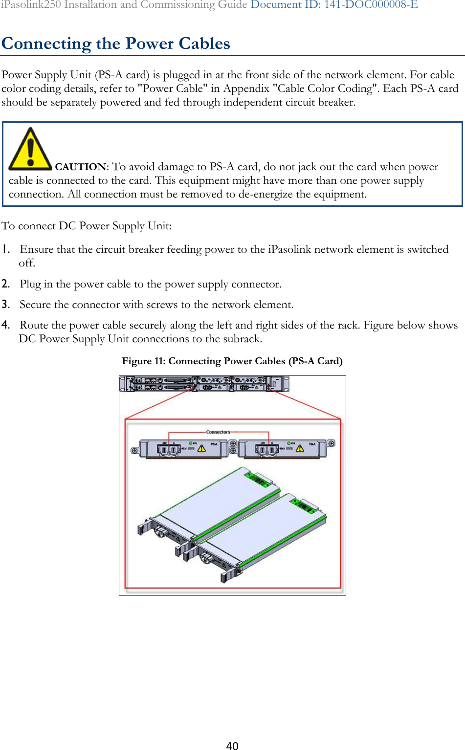 40 iPasolink250 Installation and Commissioning Guide Document ID: 141-DOC000008-E  Connecting the Power Cables Power Supply Unit (PS-A card) is plugged in at the front side of the network element. For cable color coding details, refer to &quot;Power Cable&quot; in Appendix &quot;Cable Color Coding&quot;. Each PS-A card should be separately powered and fed through independent circuit breaker.  CAUTION: To avoid damage to PS-A card, do not jack out the card when power cable is connected to the card. This equipment might have more than one power supply connection. All connection must be removed to de-energize the equipment. To connect DC Power Supply Unit: 1. Ensure that the circuit breaker feeding power to the iPasolink network element is switched off. 2. Plug in the power cable to the power supply connector. 3. Secure the connector with screws to the network element. 4. Route the power cable securely along the left and right sides of the rack. Figure below shows DC Power Supply Unit connections to the subrack.  Figure 11: Connecting Power Cables (PS-A Card)  