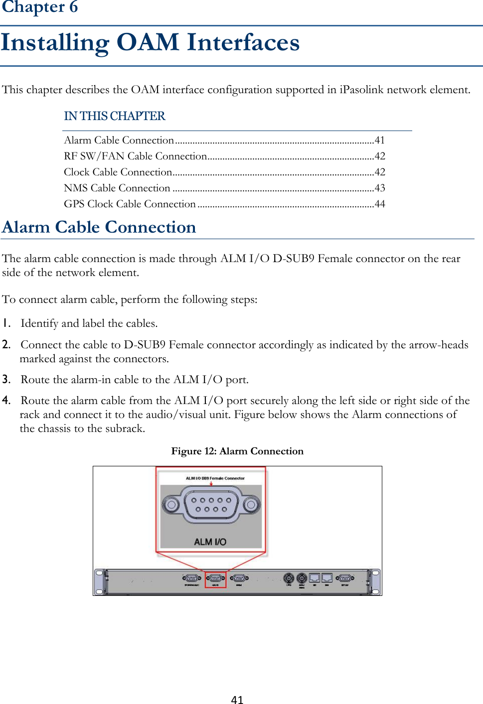 41  This chapter describes the OAM interface configuration supported in iPasolink network element. Alarm Cable Connection The alarm cable connection is made through ALM I/O D-SUB9 Female connector on the rear side of the network element. To connect alarm cable, perform the following steps: 1. Identify and label the cables. 2. Connect the cable to D-SUB9 Female connector accordingly as indicated by the arrow-heads marked against the connectors. 3. Route the alarm-in cable to the ALM I/O port. 4. Route the alarm cable from the ALM I/O port securely along the left side or right side of the rack and connect it to the audio/visual unit. Figure below shows the Alarm connections of the chassis to the subrack.  Chapter 6 Installing OAM Interfaces IN THIS CHAPTER Alarm Cable Connection ................................................................................ 41 RF SW/FAN Cable Connection ................................................................... 42 Clock Cable Connection ................................................................................. 42 NMS Cable Connection ................................................................................. 43 GPS Clock Cable Connection ....................................................................... 44 Figure 12: Alarm Connection  