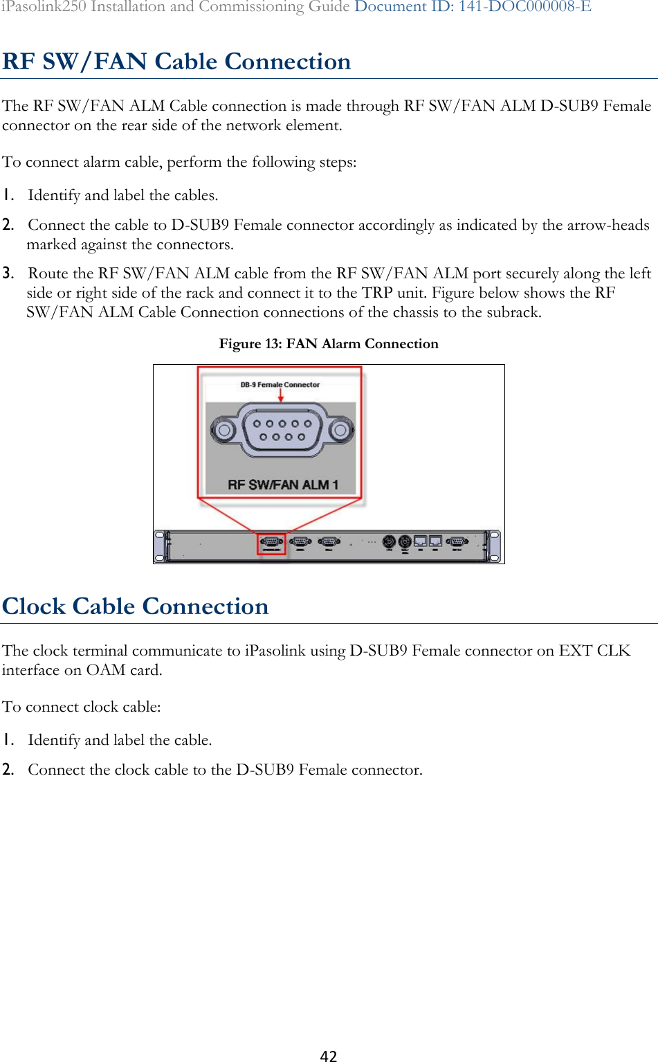 42 iPasolink250 Installation and Commissioning Guide Document ID: 141-DOC000008-E  RF SW/FAN Cable Connection The RF SW/FAN ALM Cable connection is made through RF SW/FAN ALM D-SUB9 Female connector on the rear side of the network element. To connect alarm cable, perform the following steps: 1. Identify and label the cables. 2. Connect the cable to D-SUB9 Female connector accordingly as indicated by the arrow-heads marked against the connectors. 3. Route the RF SW/FAN ALM cable from the RF SW/FAN ALM port securely along the left side or right side of the rack and connect it to the TRP unit. Figure below shows the RF SW/FAN ALM Cable Connection connections of the chassis to the subrack.  Clock Cable Connection The clock terminal communicate to iPasolink using D-SUB9 Female connector on EXT CLK interface on OAM card. To connect clock cable: 1. Identify and label the cable. 2. Connect the clock cable to the D-SUB9 Female connector. Figure 13: FAN Alarm Connection  