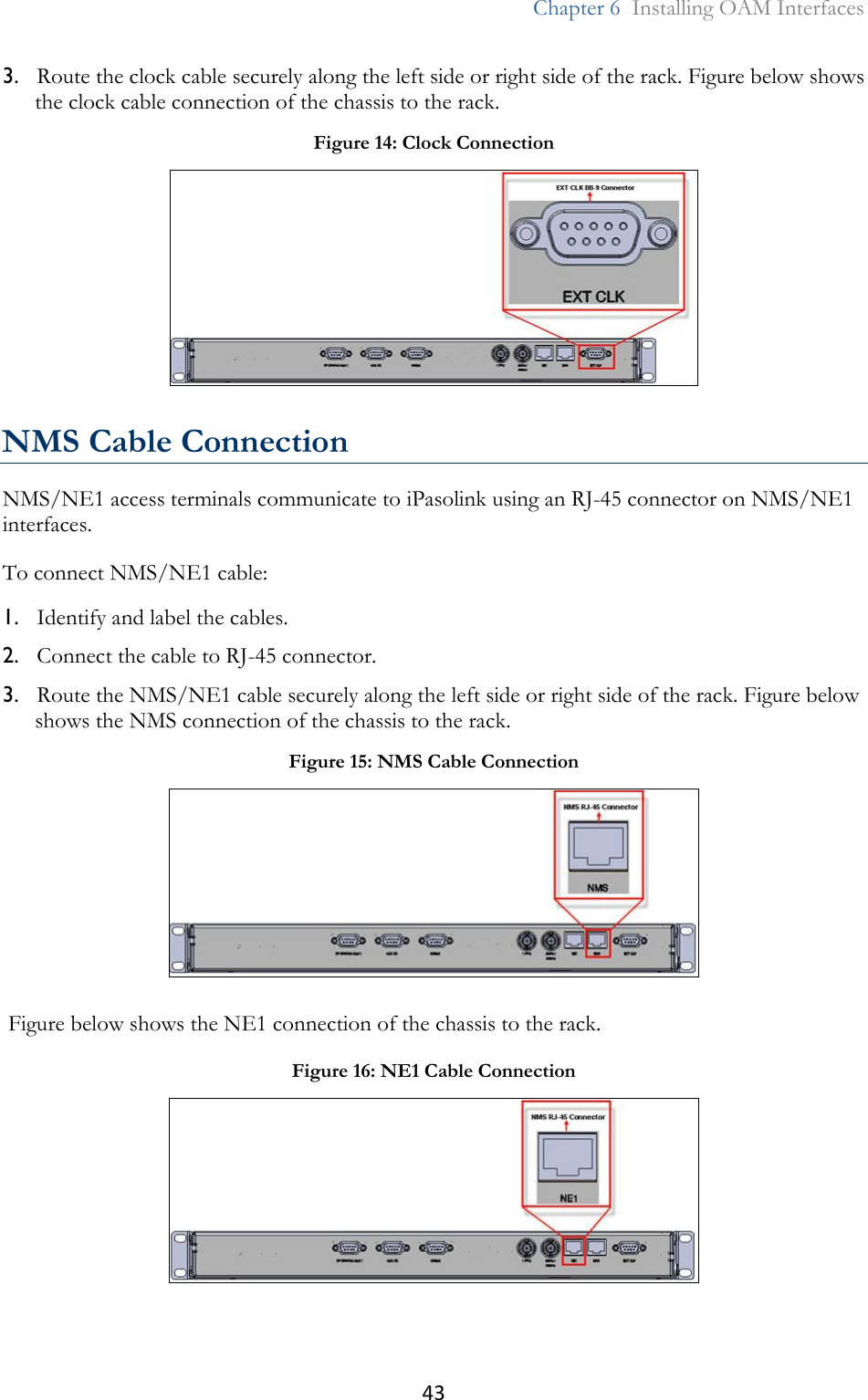 43  Chapter 6  Installing OAM Interfaces  3. Route the clock cable securely along the left side or right side of the rack. Figure below shows the clock cable connection of the chassis to the rack.  NMS Cable Connection NMS/NE1 access terminals communicate to iPasolink using an RJ-45 connector on NMS/NE1 interfaces. To connect NMS/NE1 cable: 1. Identify and label the cables. 2. Connect the cable to RJ-45 connector. 3. Route the NMS/NE1 cable securely along the left side or right side of the rack. Figure below shows the NMS connection of the chassis to the rack.  Figure below shows the NE1 connection of the chassis to the rack.  Figure 14: Clock Connection  Figure 15: NMS Cable Connection  Figure 16: NE1 Cable Connection  