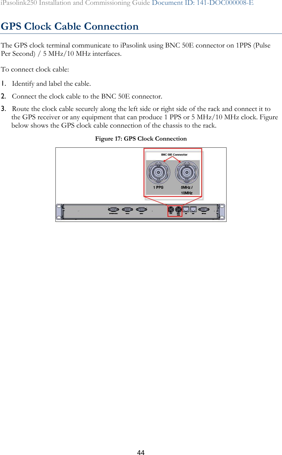 44 iPasolink250 Installation and Commissioning Guide Document ID: 141-DOC000008-E  GPS Clock Cable Connection The GPS clock terminal communicate to iPasolink using BNC 50E connector on 1PPS (Pulse Per Second) / 5 MHz/10 MHz interfaces. To connect clock cable: 1. Identify and label the cable. 2. Connect the clock cable to the BNC 50E connector. 3. Route the clock cable securely along the left side or right side of the rack and connect it to the GPS receiver or any equipment that can produce 1 PPS or 5 MHz/10 MHz clock. Figure below shows the GPS clock cable connection of the chassis to the rack.    Figure 17: GPS Clock Connection  