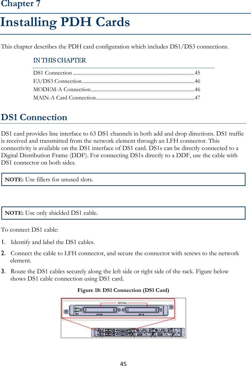 45  This chapter describes the PDH card configuration which includes DS1/DS3 connections.   DS1 Connection DS1 card provides line interface to 63 DS1 channels in both add and drop directions. DS1 traffic is received and transmitted from the network element through an LFH connector. This connectivity is available on the DS1 interface of DS1 card. DS1s can be directly connected to a Digital Distribution Frame (DDF). For connecting DS1s directly to a DDF, use the cable with DS1 connector on both sides. NOTE: Use fillers for unused slots.  NOTE: Use only shielded DS1 cable. To connect DS1 cable: 1. Identify and label the DS1 cables. 2. Connect the cable to LFH connector, and secure the connector with screws to the network element. 3. Route the DS1 cables securely along the left side or right side of the rack. Figure below shows DS1 cable connection using DS1 card.  Chapter 7 Installing PDH Cards IN THIS CHAPTER DS1 Connection .............................................................................................. 45 E3/DS3 Connection ....................................................................................... 46 MODEM-A Connection ................................................................................ 46 MAIN-A Card Connection ............................................................................ 47 Figure 18: DS1 Connection (DS1 Card)  