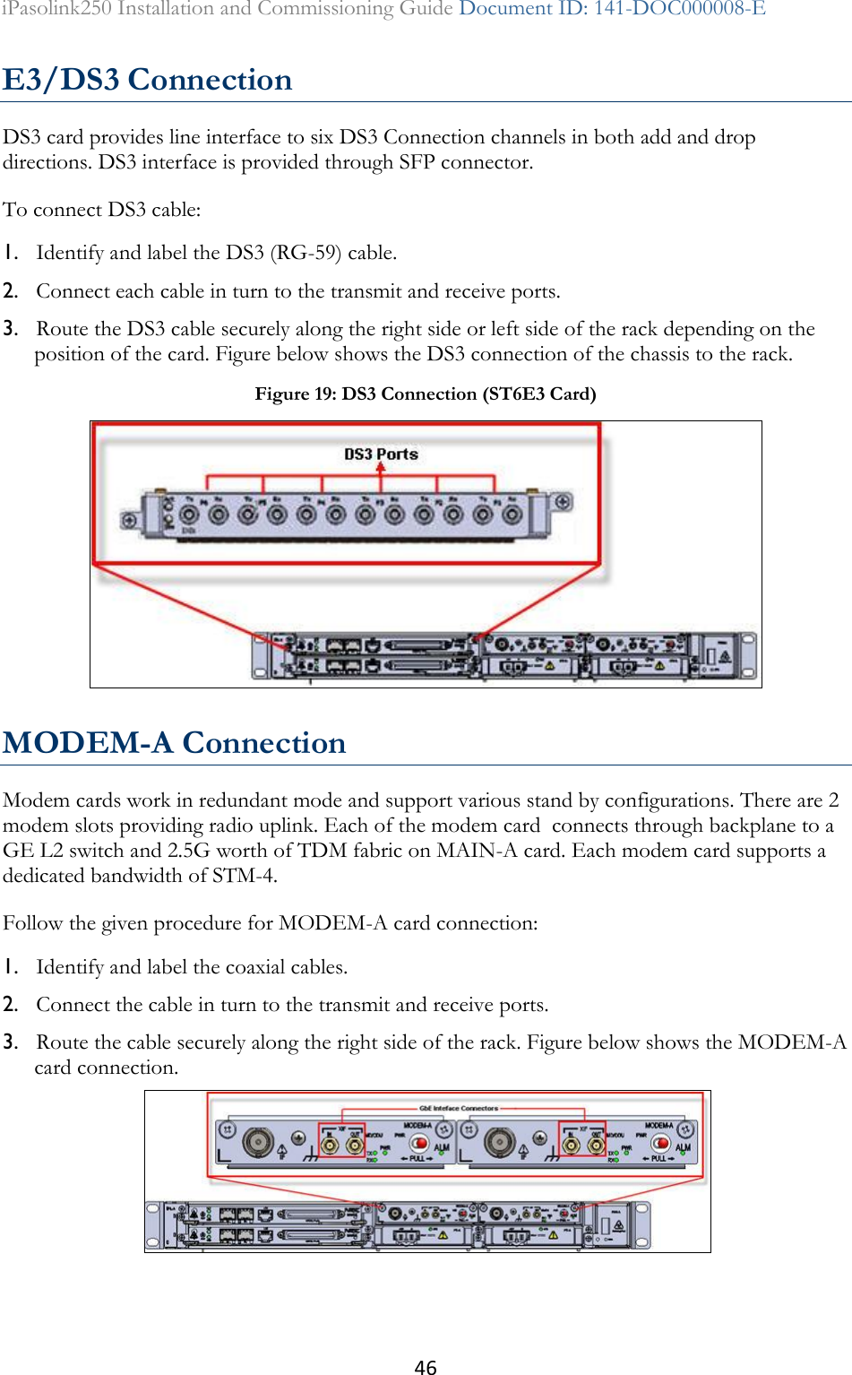 46 iPasolink250 Installation and Commissioning Guide Document ID: 141-DOC000008-E  E3/DS3 Connection DS3 card provides line interface to six DS3 Connection channels in both add and drop directions. DS3 interface is provided through SFP connector. To connect DS3 cable: 1. Identify and label the DS3 (RG-59) cable. 2. Connect each cable in turn to the transmit and receive ports. 3. Route the DS3 cable securely along the right side or left side of the rack depending on the position of the card. Figure below shows the DS3 connection of the chassis to the rack.  MODEM-A Connection Modem cards work in redundant mode and support various stand by configurations. There are 2 modem slots providing radio uplink. Each of the modem card  connects through backplane to a GE L2 switch and 2.5G worth of TDM fabric on MAIN-A card. Each modem card supports a  dedicated bandwidth of STM-4. Follow the given procedure for MODEM-A card connection: 1. Identify and label the coaxial cables. 2. Connect the cable in turn to the transmit and receive ports. 3. Route the cable securely along the right side of the rack. Figure below shows the MODEM-A card connection.  Figure 19: DS3 Connection (ST6E3 Card)     