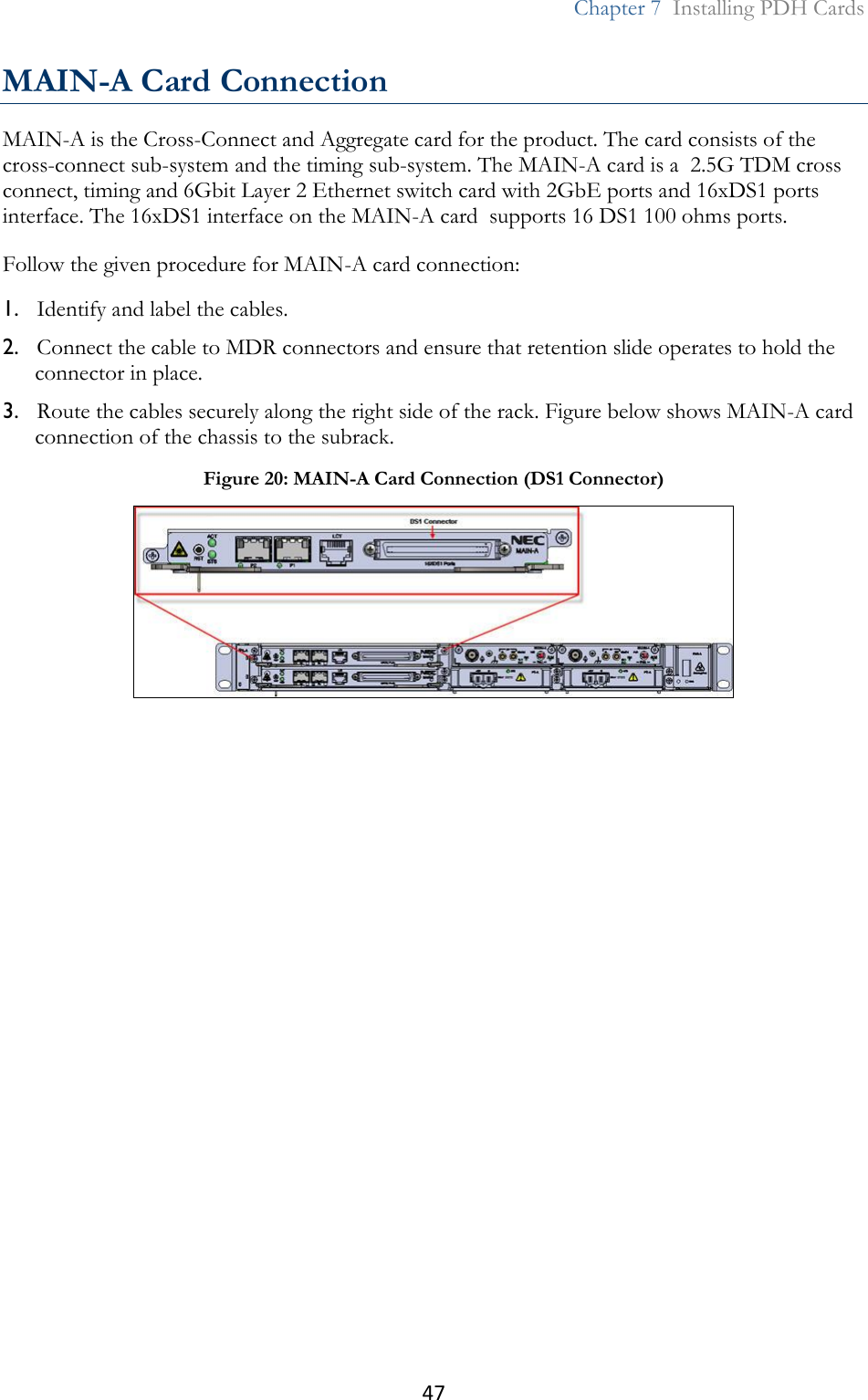 47  Chapter 7  Installing PDH Cards  MAIN-A Card Connection MAIN-A is the Cross-Connect and Aggregate card for the product. The card consists of the cross-connect sub-system and the timing sub-system. The MAIN-A card is a  2.5G TDM cross connect, timing and 6Gbit Layer 2 Ethernet switch card with 2GbE ports and 16xDS1 ports interface. The 16xDS1 interface on the MAIN-A card  supports 16 DS1 100 ohms ports. Follow the given procedure for MAIN-A card connection: 1. Identify and label the cables. 2. Connect the cable to MDR connectors and ensure that retention slide operates to hold the connector in place. 3. Route the cables securely along the right side of the rack. Figure below shows MAIN-A card connection of the chassis to the subrack.  Figure 20: MAIN-A Card Connection (DS1 Connector)  