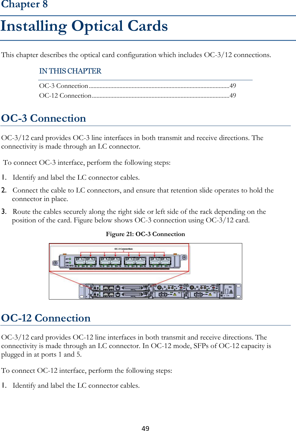 49  This chapter describes the optical card configuration which includes OC-3/12 connections.   OC-3 Connection OC-3/12 card provides OC-3 line interfaces in both transmit and receive directions. The connectivity is made through an LC connector.  To connect OC-3 interface, perform the following steps: 1. Identify and label the LC connector cables. 2. Connect the cable to LC connectors, and ensure that retention slide operates to hold the connector in place. 3. Route the cables securely along the right side or left side of the rack depending on the position of the card. Figure below shows OC-3 connection using OC-3/12 card.  OC-12 Connection OC-3/12 card provides OC-12 line interfaces in both transmit and receive directions. The connectivity is made through an LC connector. In OC-12 mode, SFPs of OC-12 capacity is plugged in at ports 1 and 5. To connect OC-12 interface, perform the following steps: 1. Identify and label the LC connector cables. Chapter 8 Installing Optical Cards IN THIS CHAPTER OC-3 Connection ............................................................................................ 49 OC-12 Connection .......................................................................................... 49 Figure 21: OC-3 Connection  