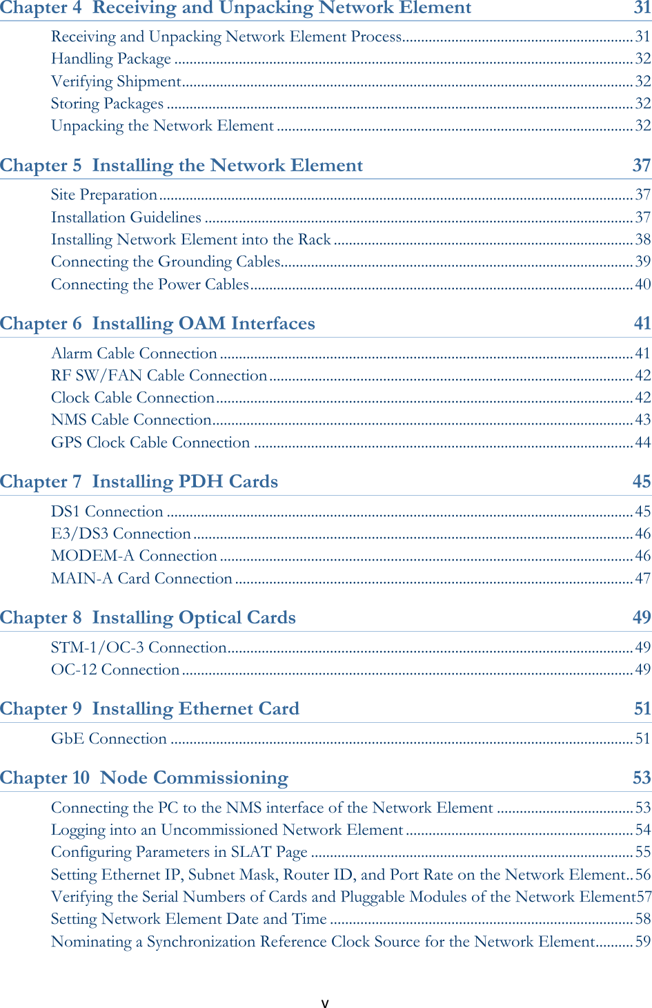 v  Chapter 4  Receiving and Unpacking Network Element  31 Receiving and Unpacking Network Element Process............................................................. 31 Handling Package ......................................................................................................................... 32 Verifying Shipment ....................................................................................................................... 32 Storing Packages ........................................................................................................................... 32 Unpacking the Network Element .............................................................................................. 32 Chapter 5  Installing the Network Element  37 Site Preparation ............................................................................................................................. 37 Installation Guidelines ................................................................................................................. 37 Installing Network Element into the Rack ............................................................................... 38 Connecting the Grounding Cables............................................................................................. 39 Connecting the Power Cables ..................................................................................................... 40 Chapter 6  Installing OAM Interfaces  41 Alarm Cable Connection ............................................................................................................. 41 RF SW/FAN Cable Connection ................................................................................................ 42 Clock Cable Connection .............................................................................................................. 42 NMS Cable Connection ............................................................................................................... 43 GPS Clock Cable Connection .................................................................................................... 44 Chapter 7  Installing PDH Cards  45 DS1 Connection ........................................................................................................................... 45 E3/DS3 Connection .................................................................................................................... 46 MODEM-A Connection ............................................................................................................. 46 MAIN-A Card Connection ......................................................................................................... 47 Chapter 8  Installing Optical Cards  49 STM-1/OC-3 Connection ........................................................................................................... 49 OC-12 Connection ....................................................................................................................... 49 Chapter 9  Installing Ethernet Card  51 GbE Connection .......................................................................................................................... 51 Chapter 10  Node Commissioning  53 Connecting the PC to the NMS interface of the Network Element .................................... 53 Logging into an Uncommissioned Network Element ............................................................ 54 Configuring Parameters in SLAT Page ..................................................................................... 55 Setting Ethernet IP, Subnet Mask, Router ID, and Port Rate on the Network Element .. 56 Verifying the Serial Numbers of Cards and Pluggable Modules of the Network Element57 Setting Network Element Date and Time ................................................................................ 58 Nominating a Synchronization Reference Clock Source for the Network Element .......... 59 