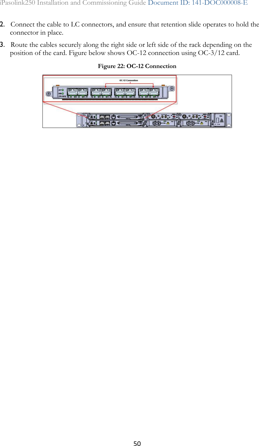 50 iPasolink250 Installation and Commissioning Guide Document ID: 141-DOC000008-E  2. Connect the cable to LC connectors, and ensure that retention slide operates to hold the connector in place. 3. Route the cables securely along the right side or left side of the rack depending on the position of the card. Figure below shows OC-12 connection using OC-3/12 card.  Figure 22: OC-12 Connection  